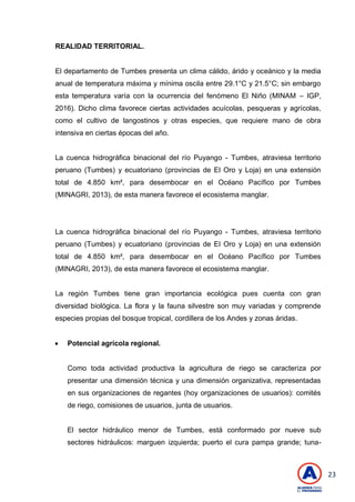 23
REALIDAD TERRITORIAL.
El departamento de Tumbes presenta un clima cálido, árido y oceánico y la media
anual de temperatura máxima y mínima oscila entre 29.1°C y 21.5°C; sin embargo
esta temperatura varía con la ocurrencia del fenómeno El Niño (MINAM – IGP,
2016). Dicho clima favorece ciertas actividades acuícolas, pesqueras y agrícolas,
como el cultivo de langostinos y otras especies, que requiere mano de obra
intensiva en ciertas épocas del año.
La cuenca hidrográfica binacional del río Puyango - Tumbes, atraviesa territorio
peruano (Tumbes) y ecuatoriano (provincias de El Oro y Loja) en una extensión
total de 4.850 km², para desembocar en el Océano Pacífico por Tumbes
(MINAGRI, 2013), de esta manera favorece el ecosistema manglar.
La cuenca hidrográfica binacional del río Puyango - Tumbes, atraviesa territorio
peruano (Tumbes) y ecuatoriano (provincias de El Oro y Loja) en una extensión
total de 4.850 km², para desembocar en el Océano Pacífico por Tumbes
(MINAGRI, 2013), de esta manera favorece el ecosistema manglar.
La región Tumbes tiene gran importancia ecológica pues cuenta con gran
diversidad biológica. La flora y la fauna silvestre son muy variadas y comprende
especies propias del bosque tropical, cordillera de los Andes y zonas áridas.
 Potencial agrícola regional.
Como toda actividad productiva la agricultura de riego se caracteriza por
presentar una dimensión técnica y una dimensión organizativa, representadas
en sus organizaciones de regantes (hoy organizaciones de usuarios): comités
de riego, comisiones de usuarios, junta de usuarios.
El sector hidráulico menor de Tumbes, está conformado por nueve sub
sectores hidráulicos: marguen izquierda; puerto el cura pampa grande; tuna-
 