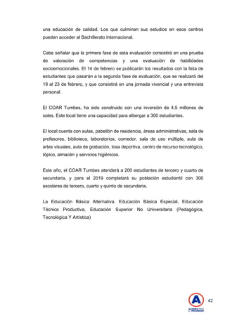 42
una educación de calidad. Los que culminan sus estudios en esos centros
pueden acceder al Bachillerato Internacional.
Cabe señalar que la primera fase de esta evaluación consistirá en una prueba
de valoración de competencias y una evaluación de habilidades
socioemocionales. El 14 de febrero se publicarán los resultados con la lista de
estudiantes que pasarán a la segunda fase de evaluación, que se realizará del
19 al 23 de febrero, y que consistirá en una jornada vivencial y una entrevista
personal.
El COAR Tumbes, ha sido construido con una inversión de 4,5 millones de
soles. Este local tiene una capacidad para albergar a 300 estudiantes.
El local cuenta con aulas, pabellón de residencia, áreas administrativas, sala de
profesores, biblioteca, laboratorios, comedor, sala de uso múltiple, aula de
artes visuales, aula de grabación, losa deportiva, centro de recurso tecnológico,
tópico, almacén y servicios higiénicos.
Este año, el COAR Tumbes atenderá a 200 estudiantes de tercero y cuarto de
secundaria, y para el 2019 completará su población estudiantil con 300
escolares de tercero, cuarto y quinto de secundaria.
La Educación Básica Alternativa, Educación Básica Especial, Educación
Técnica Productiva, Educación Superior No Universitaria (Pedagógica,
Tecnológica Y Artística)
 
