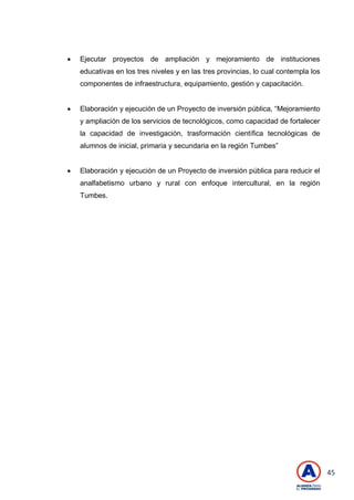 45
 Ejecutar proyectos de ampliación y mejoramiento de instituciones
educativas en los tres niveles y en las tres provincias, lo cual contempla los
componentes de infraestructura, equipamiento, gestión y capacitación.
 Elaboración y ejecución de un Proyecto de inversión pública, ―Mejoramiento
y ampliación de los servicios de tecnológicos, como capacidad de fortalecer
la capacidad de investigación, trasformación científica tecnológicas de
alumnos de inicial, primaria y secundaria en la región Tumbes‖
 Elaboración y ejecución de un Proyecto de inversión pública para reducir el
analfabetismo urbano y rural con enfoque intercultural, en la región
Tumbes.
 