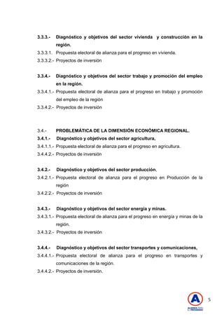 5
3.3.3.- Diagnóstico y objetivos del sector vivienda y construcción en la
región.
3.3.3.1. Propuesta electoral de alianza para el progreso en vivienda.
3.3.3.2.- Proyectos de inversión
3.3.4.- Diagnóstico y objetivos del sector trabajo y promoción del empleo
en la región.
3.3.4.1.- Propuesta electoral de alianza para el progreso en trabajo y promoción
del empleo de la región
3.3.4.2.- Proyectos de inversión
3.4.- PROBLEMÁTICA DE LA DIMENSIÓN ECONÓMICA REGIONAL.
3.4.1.- Diagnóstico y objetivos del sector agricultura,
3.4.1.1.- Propuesta electoral de alianza para el progreso en agricultura.
3.4.4.2.- Proyectos de inversión
3.4.2.- Diagnóstico y objetivos del sector producción,
3.4.2.1.- Propuesta electoral de alianza para el progreso en Producción de la
región
3.4.2.2.- Proyectos de inversión
3.4.3.- Diagnóstico y objetivos del sector energía y minas.
3.4.3.1.- Propuesta electoral de alianza para el progreso en energía y minas de la
región.
3.4.3.2.- Proyectos de inversión
3.4.4.- Diagnóstico y objetivos del sector transportes y comunicaciones,
3.4.4.1.- Propuesta electoral de alianza para el progreso en transportes y
comunicaciones de la región.
3.4.4.2.- Proyectos de inversión.
 
