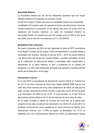 50
Mortalidad Materna
La mortalidad materna es uno de los indicadores sanitarios que con mayor
claridad evidencia la inequidad y la exclusión social,
A nivel de la región Tumbes, los casos de mortalidad materna han presentado
variabilidad (0-6 muertes /año). En general el número de defunciones maternas
muestra tendencia a incrementar en los últimos tres años. En el año 2014 se
registraron 02 muertes maternas. La razón de mortalidad materna ha
descendido desde 181 muertes por cien mil nacidos vivos en 1997 a cero en el
año 2004, y en el año 2014 ha reducido a 47.7 x 100 000 NV
Mortalidad Fetal y Neonatal.
De enero a diciembre del 2015 se han registrado un total de 3977 nacimientos
en la Región Tumbes, de los cuales 1.38% correspondieron a muertes fetales y
neonatales (55 muertes). Durante el período 2010 – 2015 se puede observar
una disminución del número de muertes fetales y muertes neonatales, El 44%
de la notificación de defunciones fetales y neonatales están relacionadas a
deficiencias en la salud materna; el 30% a problemas en el cuidado del
embarazo y un 26% está relacionado al proceso de atención y cuidados del RN
dentro de la institución y en el hogar.
Desnutrición Crónica
En el año 2015, la prevalencia de desnutrición crónica infantil en Tumbes fue
de 10,7 % de niños menores de cinco años. Según ENDES 2009 más de uno
cada diez niños menores de cinco años adolecerían de déficit de talla para la
edad, es decir desnutrición crónica (13,5%), y para ese mismo año de acuerdo
a la información del SIEN es de 10,4%. A nivel nacional, en el año 2012 la
desnutrición crónica afectó al 18,1% de los menores de cinco años de edad.
En la región Tumbes el distrito de Canoas de Punta Sal, es el distrito que
presenta la más alta prevalencia de desnutrición con 20.8% En el año 2015, el
problema nutricional de mayor prevalencia en niños menores de 05años es la
Desnutrición Crónica, con 11.40%; le siguen el Sobrepeso con 5.7%, la
Obesidad con 2.2%, la Desnutrición Global con 4.30% y la Desnutrición Aguda
 