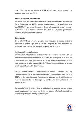 51
con 2.60%. De manera similar al 2014, el sobrepeso sigue ocupando el
segundo lugar en el año 2015.
Estado Nutricional en Gestantes
En el Año 2014, el problema nutricional de mayor prevalencia en las gestantes
fue el Sobrepeso, con 49,5%; seguido de Anemia con 22%, y déficit de peso
con 10,50%. Se observa un incremento de los valores de sobrepeso y anemia y
el déficit de peso se mantiene similar al 2014. Solo el 18, % de las gestantes no
presentó ningún problema nutricional.
Salud Mental
En el año 2015 los síntomas y signos que involucran el estado emocional
ocuparon el primer lugar con el 34.35%, seguido de otros trastornos de
ansiedad con el 13.66% y el episodio depresivo con el 11.84%
Institucional recurso humano
En la región Tumbes la oferta total de médicos especialistas asciende a 83. Las
especialidades clínicas representan el 46.98%, las quirúrgicas el 46.98%, las
de apoyo al diagnóstico y tratamiento el 3.6 % y las especialidades consideras
para estudio de la salud publica el 2.4 %. Veintiocho especialidades se ofrecen
en el Hospital Regional II -2 de Tumbes.
Cirugía general (15.6%), Gineco-obstetricia (14.4%), pediatría (8.4 %),
medicina interna (8,4%) y anestesiología (8.4%), representando en conjunto el
55.2% de las especialidades. Asimismo, se observa que la distribución de
médicos especialistas es heterogénea, siendo Lima metropolitana la que
alberga al 56%.
Durante el año 2015 el 36.17% de la población tuvo acceso a los servicios de
salud. La población con mayor uso de los servicios de salud es la población de
jóvenes seguida de los niños y adultos mayores
 
