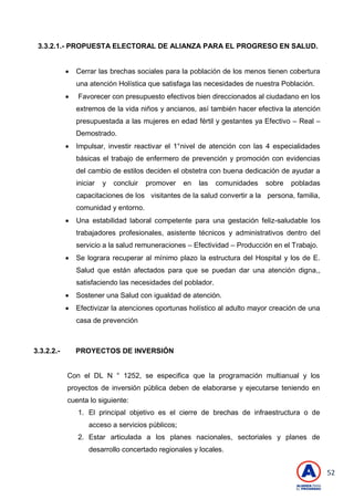 52
3.3.2.1.- PROPUESTA ELECTORAL DE ALIANZA PARA EL PROGRESO EN SALUD.
 Cerrar las brechas sociales para la población de los menos tienen cobertura
una atención Holística que satisfaga las necesidades de nuestra Población.
 Favorecer con presupuesto efectivos bien direccionados al ciudadano en los
extremos de la vida niños y ancianos, así también hacer efectiva la atención
presupuestada a las mujeres en edad fértil y gestantes ya Efectivo – Real –
Demostrado.
 Impulsar, investir reactivar el 1°nivel de atención con las 4 especialidades
básicas el trabajo de enfermero de prevención y promoción con evidencias
del cambio de estilos deciden el obstetra con buena dedicación de ayudar a
iniciar y concluir promover en las comunidades sobre pobladas
capacitaciones de los visitantes de la salud convertir a la persona, familia,
comunidad y entorno.
 Una estabilidad laboral competente para una gestación feliz-saludable los
trabajadores profesionales, asistente técnicos y administrativos dentro del
servicio a la salud remuneraciones – Efectividad – Producción en el Trabajo.
 Se lograra recuperar al mínimo plazo la estructura del Hospital y los de E.
Salud que están afectados para que se puedan dar una atención digna,,
satisfaciendo las necesidades del poblador.
 Sostener una Salud con igualdad de atención.
 Efectivizar la atenciones oportunas holístico al adulto mayor creación de una
casa de prevención
3.3.2.2.- PROYECTOS DE INVERSIÓN
Con el DL N ° 1252, se especifica que la programación multianual y los
proyectos de inversión pública deben de elaborarse y ejecutarse teniendo en
cuenta lo siguiente:
1. El principal objetivo es el cierre de brechas de infraestructura o de
acceso a servicios públicos;
2. Estar articulada a los planes nacionales, sectoriales y planes de
desarrollo concertado regionales y locales.
 