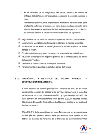 53
3. Es el resultado de un diagnóstico del sector, teniendo en cuenta el
enfoque de brechas, en infraestructura, en acceso a servicios públicos, y
otros.
Tendremos que evaluar la programación multianual de inversiones para
analizar la cartera de proyectos, así como la adecuada priorización para
atender los servicios públicos más deficientes que urgen a la población.
Se propone atender al sector con inversiones como las siguientes:
Mejoramiento de los servicios se salud los puestos de salud y micro-redes
Mejoramiento y ampliación del servicio de atención a madres gestantes.
Implementación de equipos tecnológicos e los establecimientos de salud
de toda la región.
Fortalecimiento de programas de control de enfermedades metaxénicas.
Titulación e inscripción en registros públicos de la infraestructura de salud
de la región Tumbes.
Gestionar la construcción de un hospital binacional
Fortalecimiento de puestos de salud en zonas de frontera
3.3.3.- DIAGNÓSTICO Y OBJETIVOS DEL SECTOR VIVIENDA Y
CONSTRUCCIÓN EN LA REGIÓN.
A nivel nacional, el objetivo principal del Gobierno del Perú en el sector
saneamiento es dotar del acceso a los servicios saneamiento a todos los
habitantes de las zonas urbanas al año 2021 y lograr la universalización de
estos servicios en forma sostenible antes del año 2030, de acuerdo con los
Objetivos de Desarrollo Sostenible de las Naciones Unidas, a los cuales el
Perú se ha adherido.
Sólo el 16.3 % de la población en la región Tumbes esta sin acceso al agua
potable por red pública, siendo esta problemática más aguda en los
distritos de Canoas de Punta Sal de la Provincia de Contralmirante Villar
 