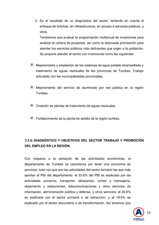 58
3. Es el resultado de un diagnóstico del sector, teniendo en cuenta el
enfoque de brechas, en infraestructura, en acceso a servicios públicos, y
otros.
Tendremos que evaluar la programación multianual de inversiones para
analizar la cartera de proyectos, así como la adecuada priorización para
atender los servicios públicos más deficientes que urgen a la población.
Se propone atender al sector con inversiones como las siguientes:
Mejoramiento y ampliación de los sistemas de agua potable alcantarillado y
tratamiento de aguas residuales de las provincias de Tumbes. Trabajo
articulado con las municipalidades provinciales.
Mejoramiento del servicio de alumbrado por red pública en la región
Tumbes.
Creación de plantas de tratamiento de aguas residuales
Fortalecimiento de la planta de asfalto de la región tumbes.
3.3.4.-DIAGNÓSTICO Y OBJETIVOS DEL SECTOR TRABAJO Y PROMOCIÓN
DEL EMPLEO EN LA REGIÓN.
Con respecto a la ubicación de las actividades económicas, el
departamento de Tumbes se caracteriza por tener una economía de
servicios, toda vez que son las actividades del sector terciario las que más
aportan al PBI del departamento: el 53.6% del PBI es explicado por las
actividades comercio, transporte, almacenes, correo y mensajería,
alojamiento y restaurantes, telecomunicaciones y otros servicios de
información, administración pública y defensa, y otros servicios; el 26.8%
es explicado por el sector primario o de extracción; y el 19.6% es
explicado por el sector secundario o de transformación. Así tenemos que
 