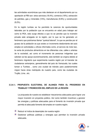 59
las actividades económicas que más destacan en el departamento por su
aportación al PBI son: otros servicios (18.4%), comercio (18%), extracción
de petróleo, gas y minerales (14%), manufacturas (9.8%) y construcción
(9.2%).
En la región tumbes se ha percibido la carencia de oportunidades
laborales por la población que se encuentra en edad para trabajar así
como la PEA, esto surge efectos a que no se percibe que la inversión
privada este arraigada en la región, por lo que se ha generado un
fenómeno que podríamos llamar ―quietud laboral‖, lo que se percibe por el
grueso de la población es que existe un incremento desbordante del auto
empleo en actividades u oficios informales como, el servicio de moto taxi,
la venta de productos alimenticios en las diferentes vías, calles o arterias
de la sociedad, así como el incremento de personas indigentes que
solicitan se les apoye económicamente, esto también se origina debido al
fenómeno migratorio que experimenta nuestra región por el transitar de
ciudadanos extranjeros, generalmente del país de Venezuela, los cuales
toman a Tumbes , como una ciudad de tránsito para posteriormente
migrar hacia otras metrópolis de nuestro país, como las ciudades de
Trujillo, Lima , etc.
3.3.4.1.- PROPUESTA ELECTORAL DE ALIANZA PARA EL PROGRESO EN
TRABAJO Y PROMOCIÓN DEL EMPLEO DE LA REGIÓN
La propuesta de nuestra es establecer mecanismos adecuados para lograr una
mayor inversión en proyectos público. Así como también incentivar y generar
las sinergias y políticas adecuadas para el fomento de inversión privada que
permita el adecuado fomento del empleo en nuestra región.
Reducir el índice de desempleo de nuestra región
Gestionar políticas públicas y sinergias que permitan la inversión privada
adecuada.
 