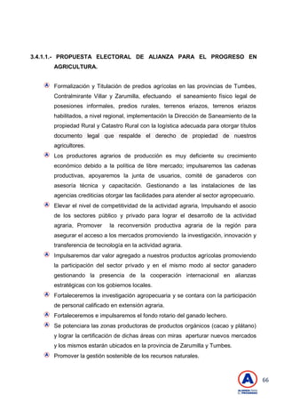 66
3.4.1.1.- PROPUESTA ELECTORAL DE ALIANZA PARA EL PROGRESO EN
AGRICULTURA.
Formalización y Titulación de predios agrícolas en las provincias de Tumbes,
Contralmirante Villar y Zarumilla, efectuando el saneamiento físico legal de
posesiones informales, predios rurales, terrenos eriazos, terrenos eriazos
habilitados, a nivel regional, implementación la Dirección de Saneamiento de la
propiedad Rural y Catastro Rural con la logística adecuada para otorgar títulos
documento legal que respalde el derecho de propiedad de nuestros
agricultores.
Los productores agrarios de producción es muy deficiente su crecimiento
económico debido a la política de libre mercado; impulsaremos las cadenas
productivas, apoyaremos la junta de usuarios, comité de ganaderos con
asesoría técnica y capacitación. Gestionando a las instalaciones de las
agencias crediticias otorgar las facilidades para atender al sector agropecuario.
Elevar el nivel de competitividad de la actividad agraria, Impulsando el asocio
de los sectores público y privado para lograr el desarrollo de la actividad
agraria, Promover la reconversión productiva agraria de la región para
asegurar el acceso a los mercados promoviendo la investigación, innovación y
transferencia de tecnología en la actividad agraria.
Impulsaremos dar valor agregado a nuestros productos agrícolas promoviendo
la participación del sector privado y en el mismo modo al sector ganadero
gestionando la presencia de la cooperación internacional en alianzas
estratégicas con los gobiernos locales.
Fortaleceremos la investigación agropecuaria y se contara con la participación
de personal calificado en extensión agraria.
Fortaleceremos e impulsaremos el fondo rotario del ganado lechero.
Se potenciara las zonas productoras de productos orgánicos (cacao y plátano)
y lograr la certificación de dichas áreas con miras aperturar nuevos mercados
y los mismos estarán ubicados en la provincia de Zarumilla y Tumbes.
Promover la gestión sostenible de los recursos naturales.
 