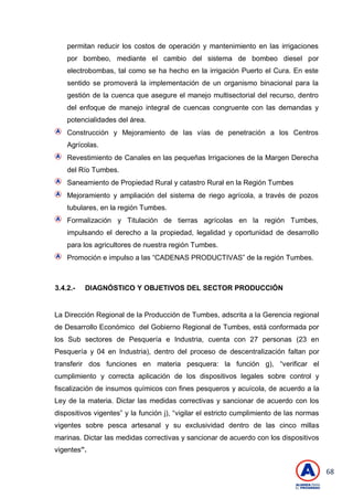 68
permitan reducir los costos de operación y mantenimiento en las irrigaciones
por bombeo, mediante el cambio del sistema de bombeo diesel por
electrobombas, tal como se ha hecho en la irrigación Puerto el Cura. En este
sentido se promoverá la implementación de un organismo binacional para la
gestión de la cuenca que asegure el manejo multisectorial del recurso, dentro
del enfoque de manejo integral de cuencas congruente con las demandas y
potencialidades del área.
Construcción y Mejoramiento de las vías de penetración a los Centros
Agrícolas.
Revestimiento de Canales en las pequeñas Irrigaciones de la Margen Derecha
del Río Tumbes.
Saneamiento de Propiedad Rural y catastro Rural en la Región Tumbes
Mejoramiento y ampliación del sistema de riego agrícola, a través de pozos
tubulares, en la región Tumbes.
Formalización y Titulación de tierras agrícolas en la región Tumbes,
impulsando el derecho a la propiedad, legalidad y oportunidad de desarrollo
para los agricultores de nuestra región Tumbes.
Promoción e impulso a las ―CADENAS PRODUCTIVAS‖ de la región Tumbes.
3.4.2.- DIAGNÓSTICO Y OBJETIVOS DEL SECTOR PRODUCCIÓN
La Dirección Regional de la Producción de Tumbes, adscrita a la Gerencia regional
de Desarrollo Económico del Gobierno Regional de Tumbes, está conformada por
los Sub sectores de Pesquería e Industria, cuenta con 27 personas (23 en
Pesquería y 04 en Industria), dentro del proceso de descentralización faltan por
transferir dos funciones en materia pesquera: la función g), ―verificar el
cumplimiento y correcta aplicación de los dispositivos legales sobre control y
fiscalización de insumos químicos con fines pesqueros y acuícola, de acuerdo a la
Ley de la materia. Dictar las medidas correctivas y sancionar de acuerdo con los
dispositivos vigentes‖ y la función j), ―vigilar el estricto cumplimiento de las normas
vigentes sobre pesca artesanal y su exclusividad dentro de las cinco millas
marinas. Dictar las medidas correctivas y sancionar de acuerdo con los dispositivos
vigentes”.
 