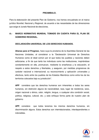 7
PREAMBULO.
Para la elaboración del presente Plan de Gobierno, nos hemos encuadrado en el marco
jurídico Mundial, Nacional y Regional, de acuerdo a las necesidades de las dimensiones
que exige el Jurado Nacional de elecciones.
A.- MARCO NORMATIVO MUNDIAL TOMADO EN CUENTA PARA EL PLAN DE
GOBIERNO REGIONAL.
DECLARACIÓN UNIVERSAL DE LOS DERECHOS HUMANOS.
Alianza para el Progreso, hace suya la proclama de la Asamblea General de las
Naciones Unidades, al considerar a la ―Declaración Universal de Derechos
Humanos como el ideal común por el que todos los pueblos y naciones deben
esforzarse, a fin de que tanto los individuos como las instituciones, inspirándose
constantemente en ella, promuevan, mediante la enseñanza y la educación, el
respeto a estos derechos y libertades, y aseguren, por medidas progresivas de
carácter nacional e internacional, su reconocimiento y aplicación universales y
efectivos, tanto entre los pueblos de los Estados Miembros como entre los de los
territorios colocados bajo su jurisdicción‖.
APP considera que los derechos humanos son inherentes a todos los seres
humanos, sin distinción alguna de nacionalidad, raza, lugar de residencia, sexo,
origen nacional o étnico, color, religión, lengua, o cualquier otra condición social,
política, religiosa, cultural, etc. y este enfoque forma parte de nuestro plan de
gobierno
APP, considera que todos tenemos los mismos derechos humanos, sin
discriminación alguna. Estos derechos son interrelacionados, interdependientes e
indivisibles.
 