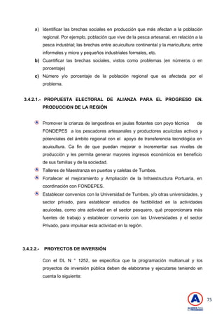 75
a) Identificar las brechas sociales en producción que más afectan a la población
regional. Por ejemplo, población que vive de la pesca artesanal, en relación a la
pesca industrial; las brechas entre acuicultura continental y la maricultura; entre
informales y micro y pequeños industriales formales, etc.
b) Cuantificar las brechas sociales, vistos como problemas (en números o en
porcentaje)
c) Número y/o porcentaje de la población regional que es afectada por el
problema.
3.4.2.1.- PROPUESTA ELECTORAL DE ALIANZA PARA EL PROGRESO EN.
PRODUCCION DE LA REGIÓN
Promover la crianza de langostinos en jaulas flotantes con poyo técnico de
FONDEPES a los pescadores artesanales y productores acuícolas activos y
potenciales del ámbito regional con el apoyo de transferencia tecnológica en
acuicultura. Ca fin de que puedan mejorar e incrementar sus niveles de
producción y les permita generar mayores ingresos económicos en beneficio
de sus familias y de la sociedad.
Talleres de Maestranza en puertos y caletas de Tumbes.
Fortalecer el mejoramiento y Ampliación de la Infraestructura Portuaria, en
coordinación con FONDEPES.
Establecer convenios con la Universidad de Tumbes, y/o otras universidades, y
sector privado, para establecer estudios de factibilidad en la actividades
acuícolas, como otra actividad en el sector pesquero, qué proporcionara más
fuentes de trabajo y establecer convenio con las Universidades y el sector
Privado, para impulsar esta actividad en la región.
3.4.2.2.- PROYECTOS DE INVERSIÓN
Con el DL N ° 1252, se especifica que la programación multianual y los
proyectos de inversión pública deben de elaborarse y ejecutarse teniendo en
cuenta lo siguiente:
 