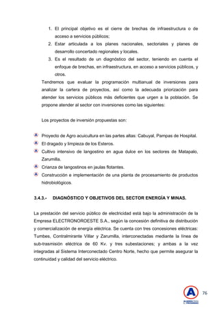 76
1. El principal objetivo es el cierre de brechas de infraestructura o de
acceso a servicios públicos;
2. Estar articulada a los planes nacionales, sectoriales y planes de
desarrollo concertado regionales y locales.
3. Es el resultado de un diagnóstico del sector, teniendo en cuenta el
enfoque de brechas, en infraestructura, en acceso a servicios públicos, y
otros.
Tendremos que evaluar la programación multianual de inversiones para
analizar la cartera de proyectos, así como la adecuada priorización para
atender los servicios públicos más deficientes que urgen a la población. Se
propone atender al sector con inversiones como las siguientes:
Los proyectos de inversión propuestas son:
Proyecto de Agro acuicultura en las partes altas: Cabuyal, Pampas de Hospital.
El dragado y limpieza de los Esteros.
Cultivo intensivo de langostino en agua dulce en los sectores de Matapalo,
Zarumilla.
Crianza de langostinos en jaulas flotantes.
Construcción e implementación de una planta de procesamiento de productos
hidrobiológicos.
3.4.3.- DIAGNÓSTICO Y OBJETIVOS DEL SECTOR ENERGÍA Y MINAS.
La prestación del servicio público de electricidad está bajo la administración de la
Empresa ELECTRONOROESTE S.A., según la concesión definitiva de distribución
y comercialización de energía eléctrica. Se cuenta con tres concesiones eléctricas:
Tumbes, Contralmirante Villar y Zarumilla, interconectadas mediante la línea de
sub-trasmisión eléctrica de 60 Kv. y tres subestaciones; y ambas a la vez
integradas al Sistema Interconectado Centro Norte, hecho que permite asegurar la
continuidad y calidad del servicio eléctrico.
 