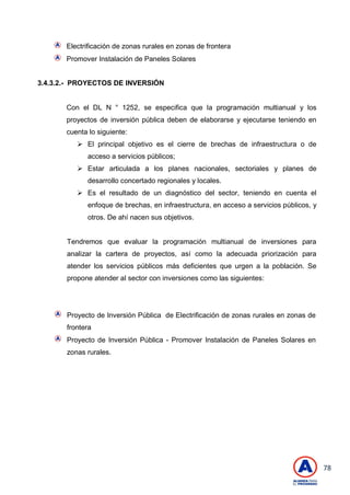 78
Electrificación de zonas rurales en zonas de frontera
Promover Instalación de Paneles Solares
3.4.3.2.- PROYECTOS DE INVERSIÓN
Con el DL N ° 1252, se especifica que la programación multianual y los
proyectos de inversión pública deben de elaborarse y ejecutarse teniendo en
cuenta lo siguiente:
 El principal objetivo es el cierre de brechas de infraestructura o de
acceso a servicios públicos;
 Estar articulada a los planes nacionales, sectoriales y planes de
desarrollo concertado regionales y locales.
 Es el resultado de un diagnóstico del sector, teniendo en cuenta el
enfoque de brechas, en infraestructura, en acceso a servicios públicos, y
otros. De ahí nacen sus objetivos.
Tendremos que evaluar la programación multianual de inversiones para
analizar la cartera de proyectos, así como la adecuada priorización para
atender los servicios públicos más deficientes que urgen a la población. Se
propone atender al sector con inversiones como las siguientes:
Proyecto de Inversión Pública de Electrificación de zonas rurales en zonas de
frontera
Proyecto de Inversión Pública - Promover Instalación de Paneles Solares en
zonas rurales.
 