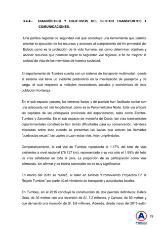 79
3.4.4.- DIAGNÓSTICO Y OBJETIVOS DEL SECTOR TRANSPORTES Y
COMUNICACIONES.
Una política regional de seguridad vial que constituya una herramienta que permita
orientar la ejecución de los recursos y acciones al cumplimiento del fin primordial del
Estado como es la protección de la vida humana, así como determinar objetivos y
asociar recursos que permitan lograr la seguridad vial regional, a fin de mejorar la
calidad de vida de los miembros de nuestra sociedad.
El departamento de Tumbes cuenta con un sistema de transporte multimodal , donde
el sistema vial tiene un evidente predominio en la movilización de pasajeros y de
carga, el cual responde a múltiples necesidades sociales y económicas de esta
población fronteriza.
En el sub-espacio costero, los terrenos llanos y de planicie han facilitado contar con
una adecuada red vial longitudinal, como es la Panamericana Norte. Esta vía articula
las capitales de las principales provincias del departamento, tales como Zorritos,
Tumbes y Zarumilla. En el sub espacio de montaña de Costa, las vías transversales
departamentales construidas han tenido dificultades para su conservación, viéndose
afectadas sobre todo cuando se presentan las lluvias que activan las llamadas
―quebradas secas‖, las cuales cruzan estas vías, interrumpiéndolas.
Comparativamente, la red vial de Tumbes representa el 1.17% del total de vías
existentes a nivel nacional (78 127 km), representado a su vez solo el 1.99% del total
de vías asfaltadas en todo el país. La proporción de su participación como vías
afirmadas, sin afirmar y de trocha carrozable no es muy significativa.
En marzo del 2015 se realizó, el taller en tumbes ―Promoviendo Proyectos En la
Región Tumbes‖ por parte d0.el ministerio de transporte y autoridades locales,
En Tumbes, en el 2015 concluyó la construcción de dos puentes definitivos: Caleta
Grau, de 30 metros con una inversión de S/. 7,2 millones, y Canoas, de 50 metros y
que demandó una inversión de S/. 9,6 millones. Además, desde mayo del 2016 están
 