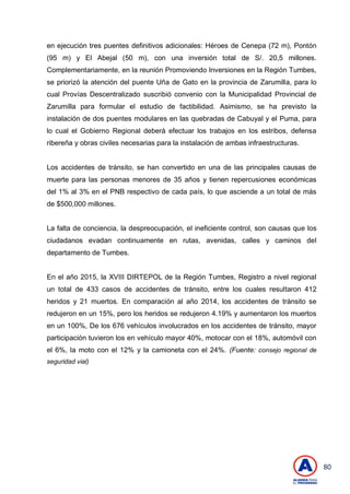 80
en ejecución tres puentes definitivos adicionales: Héroes de Cenepa (72 m), Pontón
(95 m) y El Abejal (50 m), con una inversión total de S/. 20,5 millones.
Complementariamente, en la reunión Promoviendo Inversiones en la Región Tumbes,
se priorizó la atención del puente Uña de Gato en la provincia de Zarumilla, para lo
cual Provías Descentralizado suscribió convenio con la Municipalidad Provincial de
Zarumilla para formular el estudio de factibilidad. Asimismo, se ha previsto la
instalación de dos puentes modulares en las quebradas de Cabuyal y el Puma, para
lo cual el Gobierno Regional deberá efectuar los trabajos en los estribos, defensa
ribereña y obras civiles necesarias para la instalación de ambas infraestructuras.
Los accidentes de tránsito, se han convertido en una de las principales causas de
muerte para las personas menores de 35 años y tienen repercusiones económicas
del 1% al 3% en el PNB respectivo de cada país, lo que asciende a un total de más
de $500,000 millones.
La falta de conciencia, la despreocupación, el ineficiente control, son causas que los
ciudadanos evadan continuamente en rutas, avenidas, calles y caminos del
departamento de Tumbes.
En el año 2015, la XVIII DIRTEPOL de la Región Tumbes, Registro a nivel regional
un total de 433 casos de accidentes de tránsito, entre los cuales resultaron 412
heridos y 21 muertos. En comparación al año 2014, los accidentes de tránsito se
redujeron en un 15%, pero los heridos se redujeron 4.19% y aumentaron los muertos
en un 100%, De los 676 vehículos involucrados en los accidentes de tránsito, mayor
participación tuvieron los en vehículo mayor 40%, motocar con el 18%, automóvil con
el 6%, la moto con el 12% y la camioneta con el 24%. (Fuente: consejo regional de
seguridad vial)
 