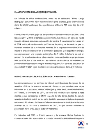 82
EL AEROPUERTO EN LA REGIÓN DE TUMBES.
En Tumbes la única infraestructura aérea es el aeropuerto ―Pedro Canga
Rodríguez‖, con 2500 x 45 m de dimensión de pista asfaltada, para una frecuencia
diaria de MAX 2 vuelos por día, permitiéndose el Boeing 737 como tipo de avión
máximo.
Forma parte del primer grupo de aeropuertos de concesionados en el 2006. Entre
los años 2011 y 2013, el concesionario invirtió S/. 9,5 millones en obras de rápido
impacto, obras de seguridad, adecuación del terminal E y equipamiento. Luego, en
el 2014 realizó el mantenimiento periódico de la pista y de los equipos, por un
monto de inversión de S/. 6 millones. Además, en el segundo trimestre del 2016 se
instaló el aire acondicionado en el terminal de pasajeros y el respaldo de energía,
que representaron una inversión adicional de S/. 1 millón. A la fecha se está en
proceso de actualización de su plan maestro, cuya aprobación se proyecta para
fines del 2016, tras lo cual en el 2017 se iniciarían los estudios de pre inversión que
permitirán la modernización integral de este aeropuerto. Las obras se ejecutarán en
el período 2019-2021 y con montos de inversión proyectados de S/. 240 millones.
RESPECTO A LAS COMUNICACIONES EN LA REGIÓN DE TUMBES.
Las comunicaciones y los servicios de internet son indicadores de mejoras de los
servicios públicos de manera transversal, debido a que permiten una mayor
desarrollo, en lo educativo, laboral, tecnológico y otras áreas, en el departamento
de Tumbes, a setiembre del 2011, se tiene una cobertura que alcanza a 1685
distritos, lo que corresponde al 91.9% respecto del total de los distritos del país. El
servicio de telefonía móvil, por su parte, también ha experimentado un importante
crecimiento. El número de líneas móviles en servicio aumentó rápidamente hasta
alcanzar las 30 793 558, a setiembre del 2011, lo que permitió aumentar la
penetración móvil a 103.05 por cada 100 habitantes
En diciembre del 2015, el Estado peruano y la empresa Redes Andinas de
Comunicaciones SRL suscribieron el contrato ―Instalación de Banda Ancha para la
 
