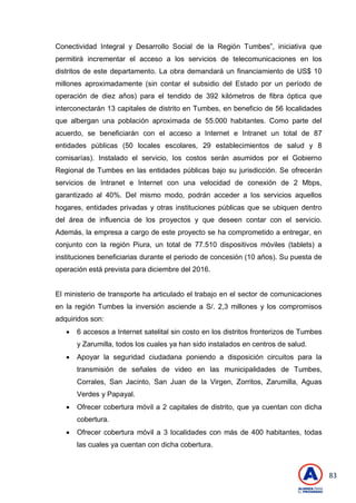 83
Conectividad Integral y Desarrollo Social de la Región Tumbes‖, iniciativa que
permitirá incrementar el acceso a los servicios de telecomunicaciones en los
distritos de este departamento. La obra demandará un financiamiento de US$ 10
millones aproximadamente (sin contar el subsidio del Estado por un período de
operación de diez años) para el tendido de 392 kilómetros de fibra óptica que
interconectarán 13 capitales de distrito en Tumbes, en beneficio de 56 localidades
que albergan una población aproximada de 55.000 habitantes. Como parte del
acuerdo, se beneficiarán con el acceso a Internet e Intranet un total de 87
entidades públicas (50 locales escolares, 29 establecimientos de salud y 8
comisarías). Instalado el servicio, los costos serán asumidos por el Gobierno
Regional de Tumbes en las entidades públicas bajo su jurisdicción. Se ofrecerán
servicios de Intranet e Internet con una velocidad de conexión de 2 Mbps,
garantizado al 40%. Del mismo modo, podrán acceder a los servicios aquellos
hogares, entidades privadas y otras instituciones públicas que se ubiquen dentro
del área de influencia de los proyectos y que deseen contar con el servicio.
Además, la empresa a cargo de este proyecto se ha comprometido a entregar, en
conjunto con la región Piura, un total de 77.510 dispositivos móviles (tablets) a
instituciones beneficiarias durante el periodo de concesión (10 años). Su puesta de
operación está prevista para diciembre del 2016.
El ministerio de transporte ha articulado el trabajo en el sector de comunicaciones
en la región Tumbes la inversión asciende a S/. 2,3 millones y los compromisos
adquiridos son:
 6 accesos a Internet satelital sin costo en los distritos fronterizos de Tumbes
y Zarumilla, todos los cuales ya han sido instalados en centros de salud.
 Apoyar la seguridad ciudadana poniendo a disposición circuitos para la
transmisión de señales de video en las municipalidades de Tumbes,
Corrales, San Jacinto, San Juan de la Virgen, Zorritos, Zarumilla, Aguas
Verdes y Papayal.
 Ofrecer cobertura móvil a 2 capitales de distrito, que ya cuentan con dicha
cobertura.
 Ofrecer cobertura móvil a 3 localidades con más de 400 habitantes, todas
las cuales ya cuentan con dicha cobertura.
 