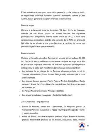 87
Existe actualmente una gran expectativa generada por la implementación
de importantes proyectos hoteleros, como el Decamerón, Versilia y Casa
Andina, lo que generaría una gran dinámica en la localidad.
Zona de playas
Ubicada a lo largo del litoral de la región (180 km), donde se destacan,
además de sus lindas playas de arenas blancas, las siguientes
peculiaridades: temperatura marina media anual de 24°C, la cual tiene
características ambientales debido a la corriente de El Niño; en promedio
288 días de sol al año; y una gran diversidad y cantidad de peces que
permiten la práctica de pesca deportiva.
Zona campestre
Ubicada en la parte oriental de Tumbes, en un área aproximada de 74 000
ha. Esta zona está considerada como parque nacional, en cuya superficie
se encuentran orquídeas silvestres. Es una zona apropiada para la práctica
del deporte y la caza. Son importantes como riqueza turística también:
 Los paisajes de las riberas del río Tumbes, el paseo en bote por el río
Tumbes y los esteros (Puerto Pizarro, El Algarrobo), así como por la boca
del río Tumbes.
 Los lugares de caza y pesca: Puerto Pizarro, Zorritos, Caleta Grau, Caleta
Acapulco, Punta Sal, Punta Mero, Canoas de Punta Sal, Bosque Nacional
de Tumbes, etc.
 El Parque Nacional Cerros de Amotape (Casitas).
 Las aguas termales de Hervideros - Santa Clarita (Zorritos).
Zona urbanística - arquitectónica
 Paseo El Maestro, paseo Los Libertadores, El Abogado, paseo La
Concordia Peruano - Ecuatoriano, Paseo Triunfino (del Colegio El Triunfo)
y paseo Jerusalén.
 Plaza de Armas, plazuela Bolognesi, plazuela Alipio Rosales Camacho,
plazuela Fraternidad, plazuela de los Héroes, plazuela El Beso, mirador
 