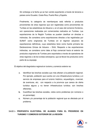90
Sin embargo a la fecha ya se han venido exportando a través de terceros a
países como Ecuador, Costa Rica, Puerto Rico y España.
Finalmente, la categoría de reembarques está referida a productos
provenientes de otras regiones que son registradas como provenientes de
Tumbes en las estadísticas de Aduana o, en el caso del comercio fronterizo,
son operaciones realizadas por comerciantes radicados en Tumbes. Las
exportaciones de la Región Tumbes se pueden clasificar en directas e
indirectas. Se considera como exportaciones directas a las registradas por
SUNAT como originarias de Tumbes en el régimen aduanero de
exportaciones definitivas, cuya estadística tiene como fuente primaria las
Declaraciones Únicas de Aduana – DUA. Respecto a las exportaciones
indirectas, se considera como tales al flujo comercial hacia el exterior de
productos originarios de Tumbes pero exportados a través de operadores de
otras regiones o de los turistas extranjeros, que se llevan los productos como
parte de su equipaje.
El objetivo del diagnóstico regional en turismo y comercio exterior es:
a. Identificar las brechas sociales que más afectan a la población regional.
Por ejemplo, población que cuenta con una infraestructura turística y un
servicio de empresas para el turismo histórico, arqueológico, vivencial,
de aventuras, etc; con respecto a la provincia que carece de oferta
turística alguna y no tienen infraestructura turística. son brechas
diferentes.
b. Cuantificar las brechas sociales, vistos como problemas (en números o
en porcentaje)
c. Número y/o porcentaje de la población regional que es afectada por el
problema.
3.4.5.1.- PROPUESTA ELECTORAL DE ALIANZA PARA EL PROGRESO EN
TURISMO Y COMERCIO EXTERIOR DE LA REGIÓN
 