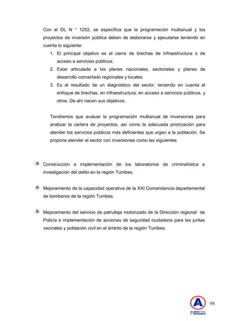 94
Con el DL N ° 1252, se especifica que la programación multianual y los
proyectos de inversión pública deben de elaborarse y ejecutarse teniendo en
cuenta lo siguiente:
1. El principal objetivo es el cierre de brechas de infraestructura o de
acceso a servicios públicos;
2. Estar articulada a los planes nacionales, sectoriales y planes de
desarrollo concertado regionales y locales.
3. Es el resultado de un diagnóstico del sector, teniendo en cuenta el
enfoque de brechas, en infraestructura, en acceso a servicios públicos, y
otros. De ahí nacen sus objetivos.
Tendremos que evaluar la programación multianual de inversiones para
analizar la cartera de proyectos, así como la adecuada priorización para
atender los servicios públicos más deficientes que urgen a la población. Se
propone atender al sector con inversiones como las siguientes:
Construcción e implementación de los laboratorios de criminalística e
investigación del delito en la región Tumbes.
Mejoramiento de la capacidad operativa de la XXI Comandancia departamental
de bomberos de la región Tumbes.
Mejoramiento del servicio de patrullaje motorizado de la Dirección regional de
Policía e implementación de acciones de seguridad ciudadana para las juntas
vecinales y población civil en el ámbito de la región Tumbes.
 