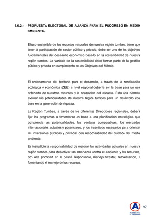 97
3.6.2.- PROPUESTA ELECTORAL DE ALIANZA PARA EL PROGRESO EN MEDIO
AMBIENTE.
El uso sostenible de los recursos naturales de nuestra región tumbes, tiene que
tener la participación del sector público y privado, debe ser uno de los objetivos
fundamentales del desarrollo económico basado en la sostenibilidad de nuestra
región tumbes. La variable de la sostenibilidad debe formar parte de la gestión
pública y privada en cumplimiento de los Objetivos del Milenio.
El ordenamiento del territorio para el desarrollo, a través de la zonificación
ecológica y económica (ZEE) a nivel regional debería ser la base para un uso
ordenado de nuestros recursos y la ocupación del espacio. Esto nos permite
evaluar las potencialidades de nuestra región tumbes para un desarrollo con
base en la generación de riqueza.
La Región Tumbes, a través de los diferentes Direcciones regionales, deberá
fijar los programas a fomentarse en base a una planificación estratégica que
comprenda las potencialidades, las ventajas comparativas, los mercados
internacionales actuales y potenciales, y los incentivos necesarios para orientar
las inversiones públicas y privadas con responsabilidad del cuidado del medio
ambiente.
Es ineludible la responsabilidad de mejorar las actividades actuales en nuestra
región tumbes para desactivar las amenazas contra el ambiente y los recursos,
con alta prioridad en la pesca responsable, manejo forestal, reforestación, y
fomentando el manejo de los recursos.
 