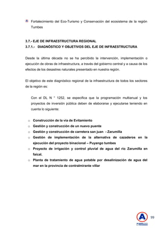 99
Fortalecimiento del Eco-Turismo y Conservación del ecosistema de la región
Tumbes
3.7.- EJE DE INFRAESTRUCTURA REGIONAL
3.7.1.- DIAGNÓSTICO Y OBJETIVOS DEL EJE DE INFRAESTRUCTURA
Desde la última década no se ha percibido la intervención, implementación o
ejecución de obras de infraestructura, a través del gobierno central y a causa de los
efectos de los desastres naturales presentado en nuestra región.
El objetivo de este diagnóstico regional de la infraestructura de todos los sectores
de la región es:
Con el DL N ° 1252, se especifica que la programación multianual y los
proyectos de inversión pública deben de elaborarse y ejecutarse teniendo en
cuenta lo siguiente:
o Construcción de la vía de Evitamiento
o Gestión y construcción de un nuevo puente
o Gestión y construcción de carretera san juan - Zarumilla
o Gestión de implementación de la alternativa de cazaderos en la
ejecución del proyecto binacional – Puyango tumbes
o Proyecto de irrigación y control pluvial de agua del rio Zarumilla en
faical.
o Planta de tratamiento de agua potable por desalinización de agua del
mar en la provincia de contralmirante villar
 