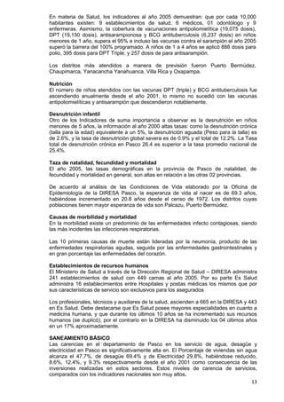 13
En materia de Salud, los indicadores al año 2005 demuestran: que por cada 10,000
habitantes existen: 9 establecimientos de salud, 6 médicos, 01 odontólogo y 9
enfermeras. Asimismo, la cobertura de vacunaciones antipoliomielítica (19,075 dosis),
DPT (19,150 dosis), antisarampionosa y BCG antituberculosis (6,237 dosis) en niños
menores de 1 año, supera el 95% e incluso las vacunas contra el sarampión el año 2005
superó la barrera del 100% programado. A niños de 1 a 4 años se aplicó 888 dosis para
polio, 395 dosis para DPT Triple, y 257 dosis de para antisarampión.
Los distritos más atendidos a manera de previsión fueron Puerto Bermúdez,
Chaupimarca, Yanacancha Yanahuanca, Villa Rica y Oxapampa.
Nutrición
El número de niños atendidos con las vacunas DPT (triple) y BCG antituberculosis fue
ascendiendo anualmente desde el año 2001, lo mismo no sucedió con las vacunas
antipoliomielíticas y antisarampión que descendieron notablemente.
Desnutrición infantil
Otro de los Indicadores de suma importancia a observar es la desnutrición en niños
menores de 5 años, la información al año 2000 altas tasas: como la desnutrición crónica
(talla para la edad) equivalente a un 5%, la desnutrición aguada (Peso para la talla) es
de 2.6%, y la tasa de desnutrición global severa es de 0.9% y el total de 12.2%. La Tasa
total de desnutrición crónica en Pasco 26.4 es superior a la tasa promedio nacional de
25.4%.
Taza de natalidad, fecundidad y mortalidad
El año 2005, las tasas demográficas en la provincia de Pasco de natalidad, de
fecundidad y mortalidad en general, son altas en relación a las otras 02 provincias.
De acuerdo al análisis de las Condiciones de Vida elaborado por la Oficina de
Epidemiología de la DIRESA Pasco, la esperanza de vida al nacer es de 69.3 años,
habiéndose incrementado en 20.8 años desde el censo de 1972. Los distritos cuyas
poblaciones tienen mayor esperanza de vida son Palcazu, Puerto Bermúdez.
Causas de morbilidad y mortalidad
En la morbilidad existe un predominio de las enfermedades infecto contagiosas, siendo
las más incidentes las infecciones respiratorias.
Las 10 primeras causas de muerte están lideradas por la neumonía, producto de las
enfermedades respiratorias agudas, seguida por las enfermedades gastrointestinales y
en gran porcentaje las enfermedades del corazón.
Establecimientos de recursos humanos
El Ministerio de Salud a través de la Dirección Regional de Salud – DIRESA administra
241 establecimientos de salud con 449 camas al año 2005. Por su parte Es Salud
administra 16 establecimientos entre Hospitales y postas médicas los mismos que por
sus características de servicio son exclusivos para los asegurados
Los profesionales, técnicos y auxiliares de la salud, ascienden a 665 en la DIRESA y 443
en Es Salud. Debe destacarse que Es Salud posee mayores especialidades en cuanto a
medicina humana, y que durante los últimos 10 años se ha incrementado sus recursos
humanos (se duplicó), por el contrario en la DIRESA ha disminuido los 04 últimos años
en un 17% aproximadamente.
SANEAMIENTO BÁSICO
Las carencias en el departamento de Pasco en los servicio de agua, desagüe y
electricidad en Pasco es significativamente alta en. El Porcentaje de viviendas sin agua
alcanza el 47.7%, de desagüe 69.4% y de Electricidad 29.8%, habiéndose reducido,
8.6%, 12.4%, y 9.3% respectivamente desde el año 2001 como consecuencia de las
inversiones realizadas en estos sectores. Estos niveles de carencia de servicios,
comparados con los indicadores nacionales son muy altos.
 
