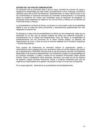 14
ESTADO DE LAS VÍAS DE COMUNICACIÓN
El transporte vial es primordial dado a que la mayor cantidad de volumen de carga y
pasajeros es transportado por este medio, principalmente a Lima, Huancayo y Huánuco,
utilizando para ello la Red Vial Nacional y Departamental, en estos últimos años se ha
ido incrementado el transporte ferroviario de minerales exclusivamente y el transporte
aéreo es incipiente con vuelos casi localizados para el transporte de pasajeros. El
transporte fluvial solamente se realiza en los ríos de Pichis y Palcazu en los distritos de
Puerto Bermúdez y Palcazu.
La accesibilidad en la Sierra de Pasco, se alcanza un nivel medio a alto de accesibilidad
debido a que no todas las áreas productivas y asentamientos poblacionales han sido
integrados al sistema vial.
Se distingue un bajo nivel de accesibilidad en la Selva por las emergencias viales que se
presentan en su red, que no alcanza integrar las áreas con potencial productivo y
principalmente con la capital del Departamento Cerro de Pasco, la accesibilidad es
preferentemente con las provincias de la Selva Central (Satipo, La Merced) del
departamento de Junín, a esto se suma el reciente asfaltado de la Carretera Oxapampa
– Puente Paucartambo.
Para superar las limitaciones es necesario mejorar la organización, gestión y
administración de la infraestructura vial, asumiendo cada uno de los órganos que actúan
en el departamento: PROVÍAS nacional el de la red de jerarquía nacional; los Gobiernos
Regionales la de jerarquía departamental y los Gobiernos Locales la responsabilidad de
los caminos vecinales y rurales a través de los Institutos Provinciales Viales (Daniel
Carrión, Pasco y Oxapampa). Será necesario, asimismo, que cada uno de los órganos
de gobierno, asigne recursos financieros, físicos y humanos suficientes para que los
organismos responsables de la gestión vial puedan cumplir el rol que les corresponde.
En el mapa siguiente, observamos la accesibilidad vial del departamento,
 