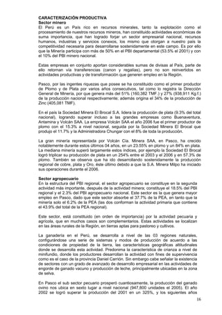 16
CARACTERIZACIÓN PRODUCTIVA
Sector minero
El Perú es un País rico en recursos minerales, tanto la explotación como el
procesamiento de nuestros recursos mineros, han constituido actividades económicas de
suma importancia, que han logrado forjar un sector empresarial nacional, recursos
humanos, industrias y servicios conexos, los mismo que otorgan a nuestro país la
competitividad necesaria para desarrollarse sostenidamente en este campo. Es por ello
que la Minería participa con más de 50% en el PBI departamental (53.5% el 2001) y con
el 10% del PBI minero nacional.
Estas empresas en conjunto aportan considerables sumas de divisas al País, parte de
ello retornan vía transferencias (canon y regalías), pero no son reinvertidos en
actividades productivas y de transformación que generen empleo en la Región.
Pasco, por las ingentes riquezas que posee se ha constituido como el primer productor
de Plomo y de Plata por varios años consecutivos, tal como lo registra la Dirección
General de Minería, por que genera más del 51% (160,382 TMF.) y 27% (938,911 Kg.f.)
de la producción nacional respectivamente; además origina el 34% de la producción de
Zinc (405,081 TMF).
En el país la Sociedad Minera El Brocal S.A. lidera la producción de plata (9.3% del total
nacional), logrando superar incluso a las grandes empresas como Buenaventura,
Antamina y Volcán SAA. La empresa Volcán SAA el año 2006 fue el primer productor de
plomo con el 15.3% a nivel nacional, seguida por la Sociedad Minera El Brocal que
produjo el 11.7% y la Administradora Chungar con el 8% de toda la producción.
La gran minería representada por Volcán Cía. Minera SAA, en Pasco, ha crecido
notablemente durante estos últimos 04 años, en un 23.55% en plomo y un 84% en plata.
La mediana minería superó largamente estos índices, por ejemplo la Sociedad El Brocal
logró triplicar su producción de plata en un 254% entre el 2003 y el 2006 y en 57.3% de
plomo. También se observa que ha ido desarrollando sostenidamente la producción
regional de cobre, plata y Oro, éste último debido a que la S.A. Minera Milpo ha iniciado
sus operaciones durante el 2006.
Sector agropecuario
En la estructura del PBI regional, el sector agropecuario se constituye en la segunda
actividad más importante, después de la actividad minera; constituye el 18.5% del PBI
regional y el 2.3% del PBI agropecuario nacional. Este sector es la que genera mayor
empleo en Pasco, dado que este sector absorbe el 37.7% de la PEA, en tanto que la
minería solo el 6.2% de la PEA (las dos conforman la actividad primaria que contiene
el 43.9% del total de la PEA regional).
Este sector, está constituido (en orden de importancia) por la actividad pecuaria y
agrícola, que en muchos casos son complementarios. Estas actividades se localizan
en las áreas rurales de la Región, en tierras aptas para pastoreo y cultivos.
La ganadería en el Perú, se desarrolla a nivel de las 03 regiones naturales,
configurándose una serie de sistemas y modos de producción de acuerdo a las
condiciones de propiedad de la tierra, las características geográficas altitudinales
donde se desarrolla esta actividad. Predonima la característica de crianza a nivel de
minifundio, donde los productores desarrollan la actividad con fines de supervivencia
como es el caso de la provincia Daniel Carrión. Sin embargo cabe señalar la existencia
de sectores con un grado de avanzado de desarrollo empresarial en las actividades de
engorde de ganado vacuno y producción de leche, principalmente ubicadas en la zona
de selva.
En Pasco el sub sector pecuario prosperó cuantiosamente, la producción del ganado
ovino nos ubica en sexto lugar a nivel nacional (947,800 unidades el 2005). El año
2002 se logró superar la producción del 2001 en un 325%, y los siguientes años
 