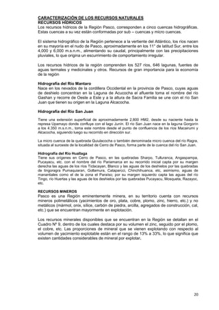 20
CARACTERIZACIÓN DE LOS RECURSOS NATURALES
RECURSOS HÍDRICOS
Los recursos hídricos de la Región Pasco, corresponden a cinco cuencas hidrográficas.
Estas cuencas a su vez están conformadas por sub – cuencas y micro cuencas.
El sistema hidrográfico de la Región pertenece a la vertiente del Atlántico, los ríos nacen
en su mayoría en el nudo de Pasco, aproximadamente en los 11° de latitud Sur, entre los
4,000 y 6,000 m.s.n.m., alimentando su caudal, principalmente con las precipitaciones
pluviales, lo que origina un escurrimiento de comportamiento irregular.
Los recursos hídricos de la región comprenden los 527 ríos, 646 lagunas, fuentes de
aguas termales y medicinales y otros. Recursos de gran importancia para la economía
de la región
Hidrografía del Río Mantaro
Nace en los nevados de la cordillera Occidental en la provincia de Pasco, cuyas aguas
de deshielo concentran en la Laguna de Acucocha el afluente toma el nombre del río
Gashan y recorre de Oeste a Este y a la altura de Sacra Familia se une con el río San
Juan que tienen su origen en la Laguna Alcacocha.
Hidrografía del Río San Juan
Tiene una extensión superficial de aproximadamente 2,800 HM2, desde su naciente hasta la
represa Upamayo donde confluye con el lago Junín. El río San Juan nace en la laguna Gorgorín
a los 4.350 m.s.n.m., toma este nombre desde el punto de confluencia de los ríos Macairumi y
Alcacocha, siguiendo luego su recorrido en dirección sur.
La micro cuenca de la quebrada Quiulacocha o también denominada micro cuenca del río Ragra,
situada al suroeste de la localidad de Cerro de Pasco, forma parte de la cuenca del río San Juan.
Hidrografía del Río Huallaga
Tiene sus orígenes en Cerro de Pasco, en las quebradas Sharpo, Tulluranca, Angaspampa,
Pucayacu, etc. con el nombre del río Pariamarca en su recorrido inicial capta por su margen
derecha las aguas de los ríos Ticlacayan, Blanco y las aguas de los deshielos por las quebradas
de tingoragra Pumaquiaran, Gollamura, Cataparcci, Chinchihuanca, etc, asimismo, aguas de
manantiales como el de la zona el Paraíso; por su margen isquierdo capta las aguas del río
Tingo, río Huertas y las aguas de los deshielos por las quebradas Pucayacu, Mosqueta, Razayoc,
etc.
RECURSOS MINEROS
Pasco es una Región eminentemente minera, en su territorio cuenta con recursos
mineros polimetálicos (yacimientos de oro, plata, cobre, plomo, zinc, hierro, etc.) y no
metálicos (mármol, onix, sílice, carbón de piedra, arcilla, agregados de construcción, cal,
etc.) que se encuentran mayormente en explotación.
Los recursos minerales disponibles que se encuentran en la Región se detallan en el
Cuadro Nº 9, dentro de los cuales destaca por su volumen el zinc, seguido por el plomo,
el cobre, etc. Las proporciones de mineral que se vienen explotando con respecto al
volumen de yacimiento explotable están en el rango de 13% a 33%, lo que significa que
existen cantidades considerables de mineral por explotar.
 