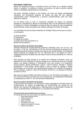 22
RECURSOS TURÍSTICOS
Dentro del desarrollo turístico, la Ciudad de Cerro de Pasco, es un destino turístico
interno y receptivo. Se práctica el turismo de aventura, de altura vivencial (cultural)
místico, arqueológico, gastronómico y recreacional.
Sus ferias, festivales turísticos y eco turístico, así como sus fiestas costumbristas
mantienen una permanente afluencia de turistas alo largo del año, debiendo
implementarse mayor infraestructura y servicios complementarios, para una mejor
atención al visitante.
En los últimos años se nota un incremento sostenido de ingreso de visitantes
extranjeros, aumentando su tiempo de pernoctación más no el de permanencia larga en
la Ciudad por el factor climatológico; es decir el flujo de turismo se viene recuperando
sostenidamente, siendo los lugares más visitados el Bosque de Piedra de Huayllay.
Los principales recursos turísticos existentes en la Región Pasco son los que se indican
a continuación:
La Casa de Piedra,
El Tajo Abierto,
El Castillo de Lourdes,
La replica de la Casa de Carrión y el
Mirador de Huancapucro.
Recurso turístico del distrito de Huayllay
Santuario Nacional de Huayllay (Bosque de Rocas). Declarada como una de las que
se ubica a 116 Km. de la Oroya y a 312 Km. de Lima, al Santuario se accede por vía
asfaltada (Carretera Central) y también por el tramo Lima-Canta-Huayllay. Fue declarado
Parque Nacional de Huayllay por D.S. Nº 750-74-AG del 17 de agosto de 1,974 y
Santuario Nacional de Huayllay zona de interés turístico nacional declarado en 1,997 por
el MITINCI.
Este santuario se halla ubicado en el corazón de la Meseta de Bombón, tiene una
extensión de 6,815 hectáreas. El bosque consiste en un conjunto de rocas con variadas
figuras, sus parajes presentan un espectáculo único que sumado a la imaginación
avizora pórticos, figuras prehistóricas, rostros y seres humanos, animales o adoptan
semejanzas a otras formas, dando pábulo a que la mente se explaye a límites
desconocidos; en conclusión son superposiciones pétreas una maravilla del equilibrio.
Por su extensión, supera al “Jardín de los Dioses” de EE.UU. y al “Bosque de Piedras”
de Shilin en China
Muy cerca se ubica los Baños Termales de Calera a 2 km. del distrito de Huayllay y a 43
Km. de Cerro de Pasco, los baños son muy conocidos por sus propiedades medicinales,
su temperatura es de 60º C. con una hermosa infraestructura.
Recurso turístico del distrito de Huariaca.
La guía turística de Huariaca, nos muestra los restos arqueológicos de Galag-marka, de
Yunka-Huarmy, de Tagma, de Marka-Pata, de Yarosh-Punta, las cuevas de Lica
Mancha, las Cavernas de Atog-huarco y Mamarayhuana, los Manantiales termales de
Conoc, de Quiulachacán, de Pikilhuanca, y la cascada de los Deseos.
Circuito turístico de la Ciudad de Cerro de Pasco.
Se caracteriza el City Tour con la visita a los siguientes atractivos:
 Plaza Daniel Alcides Carrión
 Plaza Chaupimarca
 Casa de Piedra
 Barrio la Cureña
 El Castillo de Lourdes
 Iglesia de la Virgen de Transito
 Parque Universitario
 
