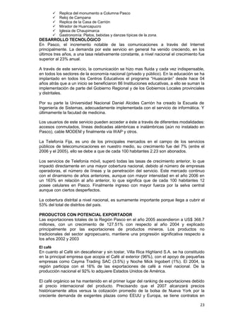 23
 Replica del monumento a Columna Pasco
 Reloj de Campana
 Replica de la Casa de Carrión
 Mirador de Huancapucro
 Iglesia de Chaupimarca
 Gastronomía: Platos, bebidas y danzas típicas de la zona.
DESARROLLO TECNOLÓGICO
En Pasco, el incremento notable de las comunicaciones a través del Internet
principalmente. La demanda por este servicio en general ha venido creciendo, en los
últimos tres años, a una tasa relativamente constante, a nivel nacional el crecimiento fue
superior al 23% anual.
A través de este servicio, la comunicación se hizo mas fluida y cada vez indispensable,
en todos los sectores de la economía nacional (privado y público). En la educación se ha
implantado en todos los Centros Educativos el programa “Huascarán” desde hace 04
años atrás que a un inicio se beneficiaron 86 Instituciones educativas, a ello se suman la
implementación de parte del Gobierno Regional y de los Gobiernos Locales provinciales
y distritales.
Por su parte la Universidad Nacional Daniel Alcides Carrión ha creado la Escuela de
Ingeniería de Sistemas, adecuadamente implementada con el servicio de informática. Y
últimamente la facutad de medicina.
Los usuarios de este servicio pueden acceder a éste a través de diferentes modalidades:
accesos conmutados, líneas dedicadas alámbricas e inalámbricas (aún no instalado en
Pasco), cable MODEM y finalmente vía WAP y otros.
La Telefonía Fija, es uno de los principales mercados en el campo de los servicios
públicos de telecomunicaciones en nuestro medio, su crecimiento fue del 7% (entre el
2006 y el 2005), ello se debe a que de cada 100 habitantes 2.23 son abonados.
Los servicios de Telefonía móvil, superó todas las tasas de crecimiento anterior, lo que
impactó directamente en una mayor cobertura nacional, debido al número de empresas
operadoras, el número de líneas y la penetración del servicio. Este mercado continuo
con el dinamismo de años anteriores, aunque con mayor intensidad en el año 2006 en
un 163% en relación al año anterior, lo que significa que de cada 100 habitantes 12
posee celulares en Pasco. Finalmente ingreso con mayor fuerza por la selva central
aunque con ciertos desperfectos.
La cobertura distrital a nivel nacional, es sumamente importante porque llega a cubrir el
53% del total de distritos del país.
PRODUCTOS CON POTENCIAL EXPORTADOR
Las exportaciones totales de la Región Pasco en el año 2005 ascendieron a US$ 368.7
millones, con un crecimiento de 127.51% con respecto al año 2004 y explicado
principalmente por las exportaciones de productos mineros. Los productos no
tradicionales del sector agropecuario, mantiene una progresión significativa respecto a
los años 2002 y 2003
El café
En cuanto al Café sin descafeinar y sin tostar, Villa Rica Highland S.A. se ha constituido
en la principal empresa que acopia el Café al exterior (96%), con el apoyo de pequeñas
empresas como Cayma Trading SAC (3.5%) y Noche Mick Ingobert (1%). El 2004, la
región participa con el 16% de las exportaciones de café a nivel nacional. De la
producción nacional el 92% lo adquiere Estados Unidos de América.
El café orgánico se ha mantenido en el primer lugar del ranking de exportaciones debido
al precio internacional del producto. Precisando que el 2007 alcanzará precios
históricamente altos versus la cotización promedio de la bolsa de Nueva York por la
creciente demanda de exigentes plazas como EEUU y Europa, se tiene contratos en
 