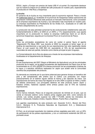 24
EEUU, Japón y Europa con precios de hasta US$ 41 el quintal. Es importante destacar
que es notoria la mejora en la calidad del café producido en nuestro país, especialmente
el producido en Villa Rica y Oxapampa.
La trucha
El comercio de la trucha es muy importante para la economía regional. Pasco a través
de Californias Gard S. A. localizado en la provincia de Oxapampa realiza operaciones de
exportación indirecta ofreciendo este producto al mercado internacional, como proveedor
de la empresa exportadora de truchas y sus derivados más importante en nuestro país.
La empresa exportadora es Piscifactoría de los Andes S.A., localizada en el valle del
Mantaro (Departamento de Junín).
La producción de esta actividad comercial ha ido evolucionando notablemente cada año
fundamentalmente el 2004 y el 2005 en un 209% y 11% respectivamente; cuyo aporte
mayoritario en la producción lo realiza la empresa Californias Gard en un 85.2%
(provincia Oxapampa), seguida por la empresa Piruro en la provincia de Pasco.
La lana
Entre los principales acopiadores de Lana sin cardar ni peinar figura el agente
“Negociación Pió Meza SRL” que durante el 2004 ha ocupado el tercer lugar en el
ranking de exportaciones y que parte de sus exportaciones han sido registradas desde
Pasco, el cual superó los US$ 800 mil, equivalente al 19% de las exportaciones
nacionales de esta sub partida, teniendo como cliente principal al país Uruguayo.
La Comercialización de la fibra de alpaca es a través de las empresas intermediarias
localizadas en el departamento de Arequipa.
La maca
En las Exportaciones del 2007 (Según el Ministerio de Agricultura) uno de los principales
productos de la región, es la maca procedentes del departamento de Pasco que se han
incrementado en un 33% gracias a la intensa promoción de las propiedades curativas de
la maca y a estudios científicos realizados en Japón que avalan ante la comunidad
científica las propiedades del producto.
Su demanda es creciente por lo que tiene potencial para generar divisas en beneficio del
país y del campesinado alto andino que la cultiva. Los productos con mayor
posicionamiento en el exterior siguen siendo la harina y las cápsulas de maca. Las
exportaciones de harina de maca han llegado en el año 2004 a superar el millón y medio
de dólares americanos. Los principales destinos de este producto fueron Japón y
Estados Unidos, habiendo captado entre ambos países casi el 70% de nuestras
exportaciones.
El achiote
Como hemos indicado, Pasco es el segundo productor de Achiote en el país, que se
vende al mercado exterior como materia prima vegetal para teñir, como extracto de
achiote. Las ventas anuales superan los US$ 1’175,506, siendo los mercados de
destino: Venezuela, Estados Unidos, España, México, Puerto Rico y Argentina.
Los agentes exportadores de este producto son: Aicacolor S.A.C., Biocon del Perú
S.A.C., Montana S A, Productos Naturales de Exportación S.A. y Globenatural
Internacional S.A.
El Perú, es el principal exportador de materias primas vegetales para teñir, con un 20%
de participación de los países exportadores, y con un crecimiento sostenido del 28% en
promedio anual.
 