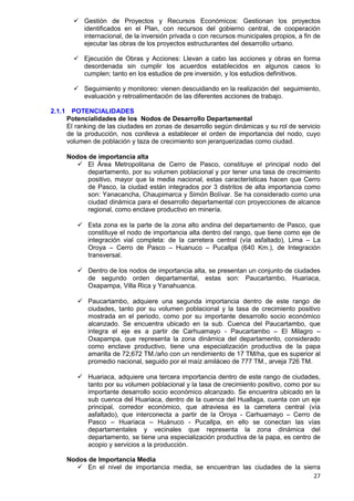 27
 Gestión de Proyectos y Recursos Económicos: Gestionan los proyectos
identificados en el Plan, con recursos del gobierno central, de cooperación
internacional, de la inversión privada o con recursos municipales propios, a fin de
ejecutar las obras de los proyectos estructurantes del desarrollo urbano.
 Ejecución de Obras y Acciones: Llevan a cabo las acciones y obras en forma
desordenada sin cumplir los acuerdos establecidos en algunos casos lo
cumplen; tanto en los estudios de pre inversión, y los estudios definitivos.
 Seguimiento y monitoreo: vienen descuidando en la realización del seguimiento,
evaluación y retroalimentación de las diferentes acciones de trabajo.
2.1.1 POTENCIALIDADES
Potencialidades de los Nodos de Desarrollo Departamental
El ranking de las ciudades en zonas de desarrollo según dinámicas y su rol de servicio
de la producción, nos conlleva a establecer el orden de importancia del nodo, cuyo
volumen de población y taza de crecimiento son jerarquerizadas como ciudad.
Nodos de importancia alta 
 El Área Metropolitana de Cerro de Pasco, constituye el principal nodo del
departamento, por su volumen poblacional y por tener una tasa de crecimiento
positivo, mayor que la media nacional, estas características hacen que Cerro
de Pasco, la ciudad están integrados por 3 distritos de alta importancia como
son: Yanacancha, Chaupimarca y Simón Bolívar. Se ha considerado como una
ciudad dinámica para el desarrollo departamental con proyecciones de alcance
regional, como enclave productivo en minería. 

 Esta zona es la parte de la zona alto andina del departamento de Pasco, que
constituye el nodo de importancia alta dentro del rango, que tiene como eje de
integración vial completa: de la carretera central (vía asfaltado), Lima – La
Oroya – Cerro de Pasco – Huanuco – Pucallpa (640 Km.), de Integración
transversal. 

 Dentro de los nodos de importancia alta, se presentan un conjunto de ciudades
de segundo orden departamental, estas son: Paucartambo, Huariaca,
Oxapampa, Villa Rica y Yanahuanca.

 Paucartambo, adquiere una segunda importancia dentro de este rango de
ciudades, tanto por su volumen poblacional y la tasa de crecimiento positivo
mostrada en el periodo, como por su importante desarrollo socio económico
alcanzado. Se encuentra ubicado en la sub. Cuenca del Paucartambo, que
integra el eje es a partir de Carhuamayo - Paucartambo – El Milagro –
Oxapampa, que representa la zona dinámica del departamento, considerado
como enclave productivo, tiene una especialización productiva de la papa
amarilla de 72,672 TM./año con un rendimiento de 17 TM/ha, que es superior al
promedio nacional, seguido por el maíz amiláceo de 777 TM., arveja 726 TM.

 Huariaca, adquiere una tercera importancia dentro de este rango de ciudades,
tanto por su volumen poblacional y la tasa de crecimiento positivo, como por su
importante desarrollo socio económico alcanzado. Se encuentra ubicado en la
sub cuenca del Huariaca, dentro de la cuenca del Huallaga, cuenta con un eje
principal, corredor económico, que atraviesa es la carretera central (vía
asfaltado), que interconecta a partir de la Oroya - Carhuamayo – Cerro de
Pasco – Huariaca – Huánuco - Pucallpa, en ello se conectan las vías
departamentales y vecinales que representa la zona dinámica del
departamento, se tiene una especialización productiva de la papa, es centro de
acopio y servicios a la producción.
Nodos de Importancia Media
 En el nivel de importancia media, se encuentran las ciudades de la sierra
 