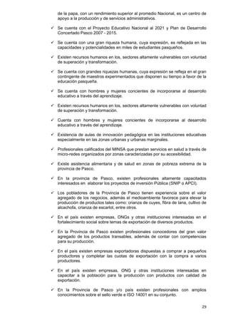 29
de la papa, con un rendimiento superior al promedio Nacional, es un centro de
apoyo a la producción y de servicios administrativos.
 Se cuenta con el Proyecto Educativo Nacional al 2021 y Plan de Desarrollo
Concertado Pasco 2007 - 2015.
 Se cuenta con una gran riqueza humana, cuya expresión, es reflejada en las
capacidades y potencialidades en miles de estudiantes pasqueños.
 Existen recursos humanos en los, sectores altamente vulnerables con voluntad
de superación y transformación.
 Se cuenta con grandes riquezas humanas, cuya expresión se refleja en el gran
contingente de maestros experimentados que disponen su tiempo a favor de la
educación pasqueña.
 Se cuenta con hombres y mujeres concientes de incorporarse al desarrollo
educativo a través del aprendizaje.
 Existen recursos humanos en los, sectores altamente vulnerables con voluntad
de superación y transformación.
 Cuenta con hombres y mujeres concientes de incorporarse al desarrollo
educativo a través del aprendizaje.
 Existencia de aulas de innovación pedagógica en las instituciones educativas
especialmente en las zonas urbanas y urbanas marginales.
 Profesionales calificados del MINSA que prestan servicios en salud a través de
micro-redes organizados por zonas caracterizadas por su accesibilidad.
 Existe asistencia alimentaria y de salud en zonas de pobreza extrema de la
provincia de Pasco.
 En la provincia de Pasco, existen profesionales altamente capacitados
interesados en elaborar los proyectos de inversión Pública (SNIP o APCI).
 Los pobladores de la Provincia de Pasco tienen experiencia sobre el valor
agregado de los negocios, además el medioambiente favorece para elevar la
producción de productos tales como: crianza de cuyes, fibra de lana, cultivo de
alcachofa, crianza de escarlot, entre otros.
 En el país existen empresas, ONGs y otras instituciones interesadas en el
fortalecimiento social sobre temas de exportación de diversos productos.
 En la Provincia de Pasco existen profesionales conocedores del gran valor
agregado de los productos transables, además de contar con competencias
para su producción.
 En el país existen empresas exportadoras dispuestas a comprar a pequeños
productores y completar las cuotas de exportación con la compra a varios
productores.
 En el país existen empresas, ONG y otras instituciones interesadas en
capacitar a la población para la producción con productos con calidad de
exportación.
 En la Provincia de Pasco y/o país existen profesionales con amplios
conocimientos sobre el sello verde e ISO 14001 en su conjunto.
 