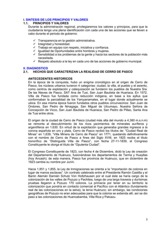 3
I. SINTESIS DE LOS PRINCIPIOS Y VALORES
1.1. PRINCIPIOS Y VALORES
Durante la administración regional, privilegiaremos los valores y principios, para que la
ciudadanía tenga una plena identificación con cada una de las acciones que se lleven a
cabo durante el periodo de gobierno:
 Transparencia en la gestión administrativa.
 Integridad y honestidad.
 Trabajo en equipo con respeto, iniciativa y confianza.
 Igualdad de Oportunidades entre hombres y mujeres.
 Sensibilidad a los problemas de la gente y hacia los sectores de la población más
necesitada.
 Respeto absoluto a la ley en cada uno de las acciones de gobierno municipal.
II. DIAGNOSTICO
2.1. HECHOS QUE CARACTERIZAN LA REALIDAD DE CERRO DE PASCO
ANTECEDENTES HISTORICOS
En la época de la conquista, hubo un enigma cronológico en el origen de Cerro de
Pasco, los núcleos urbanos tuvieron 4 categorías: ciudad, la villa, el pueblo y el asiento,
como centros de explotación y catequización se fundaron los pueblos de Nuestra Sra.
De las Nieves de Pasco, SAT Ana de Tusi, San Juan Bautista de Huariaca. En 1572,
Villa de Pasco fue fundada como reducción indígena, en base a los ayllus que
conformaban la parcialidad de los Yaroyanamates, en el lugar donde actualmente se
ubica. En esa misma época fueron fundados otros pueblos circunvecinos: San Juan de
Ondores, San Pedro de Ninagaga, San Miguel de Ulcumayo, Nuestra Señora de
Concepción de Vicco, San Juan Bautista de Huariaca, San Pedro de Pillao, Santa Ana
de Tusi entre otros.
El origen de la ciudad de Cerro de Pasco (ciudad más alta del mundo a 4,380 m.s.n.m)
se remonta al descubrimiento de los ricos yacimientos de minerales auríferos y
argentíferos en 1,630. En virtud de la explotación que generaba grandes ingresos a la
corona española en oro y plata, Cerro de Pasco recibió los títulos de: “Ciudad Real de
Minas” en 1,639, “Villa Minera de Cerro de Pasco” en 1771, quedando definitivamente
con el nombre de Cerro de Pasco a fines del Siglo XVIII, en 1825 recibe el título
honorífico de “Distinguida Villa de Pasco”, con fecha 27-11-1839, el Congreso
Constituyente le otorga el título de “Opulenta Ciudad”.
El Congreso Constituyente de 1823, con fecha 4 de Diciembre, dictó la Ley de creación
del Departamento de Huánuco, fusionándose los departamentos de Tarma y Huayllas
(hoy Ancash); de esta manera, Pasco fue provincia de Huánuco, que en diciembre de
1823 cambia su nombre por Junín.
Hacia 1,851 y 1,855, la Ley de Inmigraciones se orienta a la “importación de colonos en
lugar de manos esclavas”. Un contrato celebrado entre el Presidente Ramón Castilla y el
Barón Alemán Damián Schutz Von Holtzhausen por el cual éste se haría cargo de la
colonización de los valles de Pozuzo y Pachitea, luego de una larga travesía y durísimas
pruebas llegaron a Pozuzo 170 colonos. La primacía por tener en su territorio la
colonización que pondría en contacto comercial al Pacífico con el Atlántico (fundamento
real de las colonizaciones en la selva), la tenía Huánuco; sin embargo, las condiciones
geográficas de Pozuzo no eran adecuadas para que la colonia se extienda allí, así se dio
paso a las colonizaciones de Huancabamba, Villa Rica y Palcazu.
 