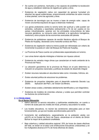 30
 Se cuenta con pantanos, riachuelos y ríos capaces de posibilitar la recolección
de agua y establecer sistemas de regadío por goteo y otros.
 Existencia de vegetación nativa con capacidad de generar humedad y/o
absolver las aguas subterráneas, proporcionando ambientes de sobre vivencia
a otras plantas, como las agrícolas y otras.
 Existencia de tecnología que se mueve a base de energía solar, capaz de
mover una bomba expulsora de agua a distancias medianas.
 Los genes protectores contra la rancha tanto del queñual y colle pueden ser
extraídos, cultivados y exportados exitosamente a fin de ser usados en los
países industrializados, quienes son los principales consumidores de tales
recursos genéticos, su consumo esta orientado a la agricultura transgénica,
medicinal y otros propios de las economías avanzadas del planeta
 Existencia de pobladores capaces de escribir literatura adjunta al Bosque de
Piedra de Huayllay, declarada como maravilla turística del Perú.
 Existencia de vegetación nativa la misma puede ser reforestada con criterio de
incrementar la puesta en valor del Bosque de Piedra de Huayllay.
 La Provincia de Pasco cuenta con profesionales especializados en turismo.
 Las ruinas tienen adjunta mitologías e historias con riqueza cultural.
 Existencia de variados mega climas que caracterizan el medio ambiente de la
Provincia de Pasco.
 La ubicación geocéntrica de la provincia de Pasco en el país determina su
inclusión en proyectos nacionales y políticas de estado de desarrollo integral
 Existen recursos naturales en abundancia tales como: minerales, hídricos, etc.
 Existe voluntad política de solucionar los problemas.
 Existencia de proyectos integrales para el desarrollo sostenido Decreto Ley
29293. Aplicación del Plan L de Volcán Cia Minera.
 Existen áreas rurales y distritales debidamente identificados y con diagnóstico.
 Existencia de modelos de viviendas urbanas y rurales que permiten controlar
los factores de contaminación.
2.1.2 PROBLEMAS
En el Sector Educación
 Déficit atención al servicio educativo y coeficientes establecidos, en cuanto a
número de aulas para los niveles de inicial, primaria y secundaria no existe.
 Los locales educativos, no reúnen las condiciones adecuadas para un bien
funcionamiento, ya que son locales acondicionados para tal fin.
 Incremento del analfabetismo, especialmente en la población adulta con
un6.5% en la Ciudad de Cerro de Pasco, ubicándose en el distrito de Simón
Bolívar la mayor de la población analfabeta.
 Baja cobertura y calidad educativa regional: 20% de horas de clases efectivas
del total, se dictan en el área rural (Instituciones Educativas unidocentes) y en
los multigrados alcanza al 51% de horas efectivas de clases.
 