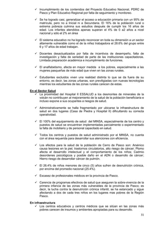 31
 Incumplimiento de los contenidos del Proyecto Educativo Nacional, PDRC de
Pasco y Plan Educativo Regional por falta de seguimiento y monitoreo.
 Se ha logrado casi, generalizar el acceso a educación primaria con un 95% de
matrícula, pero no a Inicial ni a Secundaria. El 16% de la población rural o
extrema pobreza culmina sus estudios después de cumplir los 16 años de
edad. Los infantes atendidos apenas superan el 4% de 0 a2 años a nivel
nacional y sólo el 2% en área
 El sistema educativo no ha logrado reconocer en toda su dimensión a un sector
altamente vulnerable como el de la niñez trabajadora el 28.6% del grupo entre
6 y 17 años de edad trabajan.
 Docentes desactualizados por falta de incentivos de desempeño, falta de
investigación y falta de seriedad de parte de las instituciones capacitadoras.
Limitada preparación académica e incumplimiento de funciones.
 El analfabetismo, afecta en mayor medida a los pobres, especialmente a las
mujeres pasqueñas de más edad que viven en las zonas rurales.
 Estudiantes excluidos viven una realidad distinta lo que se da fuera de su
entorno, es decir, las zonas urbanas, son previligiadas con nuevas tecnologías
mientras los estudiantes de las zonas rurales carecen de estas.
En el Sector Salud
 La proximidad del Hospital II ESSALUD a los desmontes de minerales de la
volcán no contribuyen al mejoramiento de la salud de la población beneficiaria e
incluso expone a sus ocupantes a riesgos de salud.
 Administrativamente se halla fragmentado por ubicarse la infraestructura de
salud en dos lugares (Casa de Piedra y Hospital II) dificultando su correcta
operatividad.
 El 100% del equipamiento de salud del MINSA, especialmente de los centro y
puestos de salud se encuentran implementadas parcialmente o experimentado
la falta de mobiliario y de personal capacitado en salud.
 Todos los centros y puestos de salud administrado por el MINSA, no cuenta
con el área requerida para desarrollar sus atenciones con eficiencia.
 Los efectos para la salud de la población de Cerro de Pasco son: Arsénico
causa lesiones en la piel, trastornos circulatorios, alto riesgo de cáncer; Plomo
afecta el desarrollo intelectual y el comportamiento de los niños; Cadmio
desordenes psicológicos y posible daño en el ADN o desarrollo de cáncer;
Hierro riesgo de desarrollar cáncer de pulmón.
 El 26.4% de niños menores de cinco (5) años sufren de desnutrición crónica,
por encima del promedio nacional (25.4%).
 Escasez de profesionales médicos en la provincia de Pasco.
 Carencia de programas efectivos de salud que aseguren la sobre-vivencia de la
primera infancia de las zonas más vulnerables de la provincia de Pasco; es
decir, la lucha contra la desnutrición crónica infantil, se ha estancado y sigue
afectando a dos de cada tres niños en los lugares mas pobres de la Región
Pasco.
En infraestructura
 Los centros educativos y centros médicos que se sitúan en las zonas más
pobres carecen de insumos y ambientes apropiadas para su desarrollo.
 