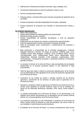 32
 Deficiencia en infraestructura básica (mercados, agua, desagüe, etc.).
 Condiciones deterioradas de vida de la población urbana y rural.
 Servicio recreacionales limitado.
 Falta de interés y voluntad política para impulsar propuestas de aplicación de la
ley 29293.
 Escasa coordinación entre Municipalidades Provinciales y distritales.
 Escasa existencia de proyectos que impulsen la autoconstrucción urbana y
rural.
En el Sector Agropecuario
 Bajos índice productivos
 Escasa disponibilidad de material genético de productividad
 Deficiente manejo animal y sanitario
 Escasa disponibilidad de paquetes tecnológicos a nivel de pequeños
productores
 Inadecuado uso de residuos de cosecha y subproductos agroindustriales
 Falta de suplementación mineral y alimenticio en épocas de estiaje
 Falta de tecnologías sobre conservación y transformación de productos y
subproductos.
 Baja producción y productividad de la actividad agropecuaria, incipiente
actividad industrial y turística. En Pasco se produce: 12TM/Ha papa. Junín
15TM/Ha. Pasco: Maíz Amiláceo 1.5TM/Ha. Junín: 2.4TM/Ha; Pasco: Vacuno
129.2Kg/Unidad, Junín: 152Kg/Unidad. Pasco: Ovino 13Kg/Unidad, Junín:
14Kg/Unidad. Actividad Industrial: 4,183 empresas unipersonales, 2,937
microempresas, 118 pequeñas empresas, 3 empresas medianas y 9 empresas
grandes (mineras).
 La escasez de tierras en la sierra de Pasco, esta acompañada de tecnologías
tradicionales en el proceso productivo agrario, lo que determina la baja
productividad.
 Falta de agua para regar y mejorar la producción agropecuaria, de tal manera
que se potencialice el valor agregado de las zonas de producción agropecuaria
en la Provincia de Pasco.
 incremento de los niveles de erosión y pérdida creciente de los terrenos
agrícolas e incremento de los terrenos no aptos para la agricultura en la
Provincia de Pasco.
 Elevados y crecientes niveles de aguas que contaminan las riveras de los ríos y
demás zonas aledañas en primera instancia, luego el mal se extiende con
ayuda de los diferentes fenómenos naturales, como viento, lluvias ácidas y
otros.
 La variada biodiversidad de la Provincia de Pasco no es aprovechada y tal
realidad viene siendo aprovechada por la biopiratería que de manera informal
trafican con la riqueza genética de la Provincia de Pasco
 Los proyectos productivos ya sea individuales o colectivos en la Provincia de
Pasco mueren antes de alcanzar su vida útil (fracasan), del mismo modo no
son rentables ni social tampoco económicamente.
 El poblador de la Provincia de Pasco, no conoce concretamente sobre temas
 