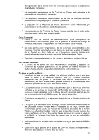 33
de exportación, de la misma forma no tenemos experiencias en la exportación
de productos transables.
 La producción agropecuaria de la Provincia de Pasco, esta orientada a la
producción de productos no transables.
 Los pequeños productores desmotivados por la falta de mercado terminan
abandonando cualquier proyecto o idea de producción.
 El productor de la Provincia de Pasco desconoce sobre indicadores y/o
parámetros de producción con calidad exportadora.
 Los productos de la Provincia de Pasco ninguno cuenta con el sello verde,
entonces no son aptos para su exportación.
En lo Comercial
 Déficit y falta de puestos de comercialización, poca participación de
comerciantes a la formalidad, pues con el pretexto al derecho de trabajo, el
comercio ambulatorio se apodera de las vías principales y sus veredas.
 No existe zonificación y organización de los comercios especializados en las
viviendas (vivienda comercial), que se dan en las avenidas y calles principales
de la Ciudad; es decir, falta de un ordenamiento urgente debidamente
organizado para mejorar la imagen comercial de la provincia de Pasco.
 Desorden urbano por la presencia del comercio ambulatorio en vías públicas.
En Cultura e Identidad
 El hecho de no contar con una infraestructura apropiada y espacios de
exhibición de nuestros patrimonios, no le permite al Instituto Nacional de
Cultura Pasco, difundir apropiadamente la historia e identidad local.
En Agua y medio ambiente
 La calidad del aire no es de calidad, nos referimos al efecto que el aire tiene
sobre la salud o el bienestar humano, que no contiene excesivas
concentraciones de gases ni partículas que afectan adversamente al
metabolismo, es decir, a falta de ello, genera molestias e incomodidades a las
personas que viven en la Ciudad de Cerro de Pasco.
 Los contaminantes predominantes en la atmósfera son el dióxido de anhídrido
sulfuroso y los polvos en suspensión conformada por partículas finan que
contienen metales pesadas como el dióxido de azufre arsénico, cadmio, plomo,
etc. provenientes de la actividad minera y del parque automotor.
 Crecimiento demográfico, y la expansión inorgánica de la Ciudad de Cerro de
Pasco.
 Las aguas que dan origen al río Huallaga reciben afluencias contaminadas de
las Empresas Mineras Volcán, Milpo y Atacocha. El río Tingo, también esta
contaminada por la cancha de relaves de Rumillana, propiedad de la minera
Volcán. Los afluentes líquidos y relaves que arrojan las mineras superan los
valores señalados en la Ley General de Aguas, poniendo en peligro la salud de
la población y haciendo inservibles las aguas para su uso en actividades
productivas.
 Mala administración e inadecuado uso del recurso agua, por parte de EMAPA
Pasco
 Escasez de agua potable en la ciudad de Cerro de Pasco: abastecimiento a
domicilio dos veces por semana de 2 a 3 horas.
 