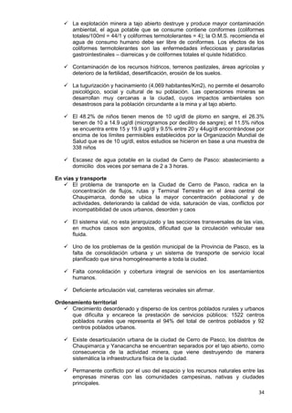 34
 La explotación minera a tajo abierto destruye y produce mayor contaminación
ambiental, el agua potable que se consume contiene coniformes (coliformes
totales/100ml = 44/1 y coliformes termotolerantes = 4); la O.M.S. recomienda el
agua de consumo humano debe ser libre de coniformes. Los efectos de los
coliformes termotolerantes son las enfermedades infecciosas y parasitarias
gastrointestinales – diarreicas y de coliformes totales el quiste hidatídico.
 Contaminación de los recursos hídricos, terrenos pastizales, áreas agrícolas y
deterioro de la fertilidad, desertificación, erosión de los suelos.
 La tugurización y hacinamiento (4,069 habitantes/Km2), no permite el desarrollo
psicológico, social y cultural de su población. Las operaciones mineras se
desarrollan muy cercanas a la ciudad, cuyos impactos ambientales son
desastrosos para la población circundante a la mina y al tajo abierto.
 El 48.2% de niños tienen menos de 10 ug/dl de plomo en sangre, el 26.3%
tienen de 10 a 14.9 ug/dl (microgramos por decilitro de sangre); el 11.5% niños
se encuentra entre 15 y 19.9 ug/dl y 9.5% entre 20 y 44ug/dl encontrándose por
encima de los límites permisibles establecidos por la Organización Mundial de
Salud que es de 10 ug/dl, estos estudios se hicieron en base a una muestra de
338 niños
 Escasez de agua potable en la ciudad de Cerro de Pasco: abastecimiento a
domicilio dos veces por semana de 2 a 3 horas.
En vías y transporte
 El problema de transporte en la Ciudad de Cerro de Pasco, radica en la
concentración de flujos, rutas y Terminal Terrestre en el área central de
Chaupimarca, donde se ubica la mayor concentración poblacional y de
actividades, deteriorando la calidad de vida, saturación de vías, conflictos por
incompatibilidad de usos urbanos, desorden y caos
 El sistema vial, no esta jerarquizado y las secciones transversales de las vías,
en muchos casos son angostos, dificultad que la circulación vehicular sea
fluida.
 Uno de los problemas de la gestión municipal de la Provincia de Pasco, es la
falta de consolidación urbana y un sistema de transporte de servicio local
planificado que sirva homogéneamente a toda la ciudad.
 Falta consolidación y cobertura integral de servicios en los asentamientos
humanos.
 Deficiente articulación vial, carreteras vecinales sin afirmar.
Ordenamiento territorial
 Crecimiento desordenado y disperso de los centros poblados rurales y urbanos
que dificulta y encarece la prestación de servicios públicos: 1522 centros
poblados rurales que representa el 94% del total de centros poblados y 92
centros poblados urbanos.
 Existe desarticulación urbana de la ciudad de Cerro de Pasco, los distritos de
Chaupimarca y Yanacancha se encuentran separados por el tajo abierto, como
consecuencia de la actividad minera, que viene destruyendo de manera
sistemática la infraestructura física de la ciudad.
 Permanente conflicto por el uso del espacio y los recursos naturales entre las
empresas mineras con las comunidades campesinas, nativas y ciudades
principales.
 