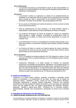 35
En lo Institucional
 Los actuales funcionarios que desempeñan cargos de alta responsabilidad, no
cuentan con el perfil profesional, de modo que los resultados operacionales son
deficientes e intransigentes.
En turismo
 La promoción turística es insuficiente; la calidad de los establecimientos de
hospedaje no es adecuada; falta de iniciativa de los propietarios de los locales
para la puesta en valor y conservación de los recursos turísticos como los
ambientes inmuebles monumentales, áreas arqueológicas entre otra.
 No se cuenta con infraestructura turística de servicios, mínima inversión privada
para el fomento del turismo.
 Falta de señalizaciones de rutas turísticas y n0 existe literatura adjunta y
especializada a cada referencia turística del Bosque de Piedra de Huayllay.
 Los contornos del Bosque de Piedra de Huayllay no cuenta con vegetación
nativa llamada a mitigar cualquier incremento de contaminación como la
enfermedad de la piedra, la misma que termina destruyendo la dureza de
cualquier roca.
 Los profesionales en turismo a la actualidad se encuentran desocupados, por lo
tanto otros jóvenes no encuentran motivación para estudiar carreras orientadas
al turismo.
 La Provincia de Pasco no cuenta con ninguna agencia de turismo, llamada a
promocionar las ruinas con las que cuenta, por lo tanto estas terminan siendo
exterminadas por las inclemencias del tiempo.
En lo económico
 El 27.3 % población en extrema pobreza y el 61.6% población en pobre. A nivel
nacional es el 19.2% en extrema pobreza y el 51.6% población pobre. (Fuente:
ENAHO-MEF)
 Instituciones financieras y el sector privado no invierten en proyectos
productivos e industriales de envergadura, alternativos a la actividad minera. El
coeficiente Colocaciones/Depósitos en la región Pasco, representó el 49.3%, es
decir de cada sol depositado en el sistema financiero solo coloca 49 céntimos
de sol. En la provincia de Pasco, los depósitos fueron aproximadamente de 67
millones de soles y las colocaciones de 16 millones que representa el 23.8.
III. VISIÓN DE DESARROLLO
Aspiramos a un Pasco, limpio, moderno, ordenado, competitivo y sostenible, donde
impera la honestidad y el cumplimiento de las leyes, de modo que el modelo de
desarrollo urbano, ambiental y minero, cuente con los servicios básicos eficientes,
transportes integradores y equipos urbanos adecuados. Tenemos una sociedad
democrática en la que prevalece el Estado de derecho y en la que todas sus habitantes
tienen una alta calidad de vida, con iguales oportunidades de desarrollo, bienestar,
seguridad, equidad y justicia para todos. Contamos con un municipio moderno,
descentralizado, eficiente, ético transparente y participativo al servicio de la sociedad
Civil.
IV. ESQUEMA DE PROPUESTA DE DESARROLLO
4.1. ORIENTACIONES GENERALES DE LAS PROPUESTAS
Las competencias y funciones específicas municipales, se cumplirán en armonía con las políticas
y planes nacionales, regionales y locales de desarrollo, conforme lo señala el artículo VIII del
 