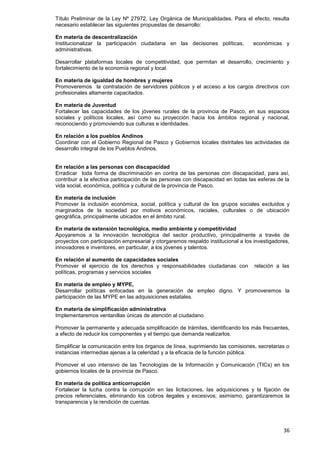36
Título Preliminar de la Ley Nº 27972, Ley Orgánica de Municipalidades. Para el efecto, resulta
necesario establecer las siguientes propuestas de desarrollo:
En materia de descentralización
Institucionalizar la participación ciudadana en las decisiones políticas, económicas y
administrativas.
Desarrollar plataformas locales de competitividad, que permitan el desarrollo, crecimiento y
fortalecimiento de la economía regional y local.
En materia de igualdad de hombres y mujeres
Promoveremos la contratación de servidores públicos y el acceso a los cargos directivos con
profesionales altamente capacitados.
En materia de Juventud
Fortalecer las capacidades de los jóvenes rurales de la provincia de Pasco, en sus espacios
sociales y políticos locales, así como su proyección hacia los ámbitos regional y nacional,
reconociendo y promoviendo sus culturas e identidades.
En relación a los pueblos Andinos
Coordinar con el Gobierno Regional de Pasco y Gobiernos locales distritales las actividades de
desarrollo integral de los Pueblos Andinos.
En relación a las personas con discapacidad
Erradicar toda forma de discriminación en contra de las personas con discapacidad, para así,
contribuir a la efectiva participación de las personas con discapacidad en todas las esferas de la
vida social, económica, política y cultural de la provincia de Pasco.
En materia de inclusión
Promover la inclusión económica, social, política y cultural de los grupos sociales excluidos y
marginados de la sociedad por motivos económicos, raciales, culturales o de ubicación
geográfica, principalmente ubicados en el ámbito rural.
En materia de extensión tecnológica, medio ambiente y competitividad
Apoyaremos a la innovación tecnológica del sector productivo, principalmente a través de
proyectos con participación empresarial y otorgaremos respaldo institucional a los investigadores,
innovadores e inventores, en particular, a los jóvenes y talentos.
En relación al aumento de capacidades sociales
Promover el ejercicio de los derechos y responsabilidades ciudadanas con relación a las
políticas, programas y servicios sociales
En materia de empleo y MYPE,
Desarrollar políticas enfocadas en la generación de empleo digno. Y promoveremos la
participación de las MYPE en las adquisiciones estatales.
En materia de simplificación administrativa
Implementaremos ventanillas únicas de atención al ciudadano.
Promover la permanente y adecuada simplificación de trámites, identificando los más frecuentes,
a efecto de reducir los componentes y el tiempo que demanda realizarlos.
Simplificar la comunicación entre los órganos de línea, suprimiendo las comisiones, secretarias o
instancias intermedias ajenas a la celeridad y a la eficacia de la función pública.
Promover el uso intensivo de las Tecnologías de la Información y Comunicación (TICs) en los
gobiernos locales de la provincia de Pasco.
En materia de política anticorrupción
Fortalecer la lucha contra la corrupción en las licitaciones, las adquisiciones y la fijación de
precios referenciales, eliminando los cobros ilegales y excesivos; asimismo, garantizaremos la
transparencia y la rendición de cuentas.
 