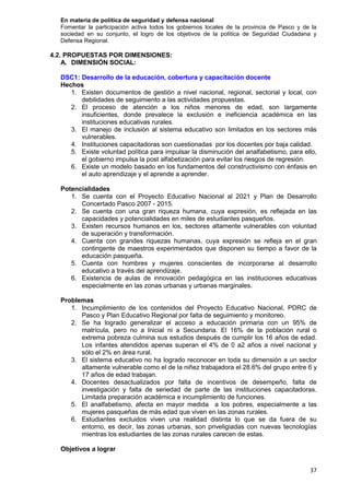 37
En materia de política de seguridad y defensa nacional
Fomentar la participación activa todos los gobiernos locales de la provincia de Pasco y de la
sociedad en su conjunto, el logro de los objetivos de la política de Seguridad Ciudadana y
Defensa Regional.
4.2. PROPUESTAS POR DIMENSIONES:
A. DIMENSIÓN SOCIAL:
DSC1: Desarrollo de la educación, cobertura y capacitación docente
Hechos
1. Existen documentos de gestión a nivel nacional, regional, sectorial y local, con
debilidades de seguimiento a las actividades propuestas.
2. El proceso de atención a los niños menores de edad, son largamente
insuficientes, donde prevalece la exclusión e ineficiencia académica en las
instituciones educativas rurales.
3. El manejo de inclusión al sistema educativo son limitados en los sectores más
vulnerables.
4. Instituciones capacitadoras son cuestionadas por los docentes por baja calidad.
5. Existe voluntad política para impulsar la disminución del analfabetismo, para ello,
el gobierno impulsa la post alfabetización para evitar los riesgos de regresión.
6. Existe un modelo basado en los fundamentos del constructivismo con énfasis en
el auto aprendizaje y el aprende a aprender.
Potencialidades
1. Se cuenta con el Proyecto Educativo Nacional al 2021 y Plan de Desarrollo
Concertado Pasco 2007 - 2015.
2. Se cuenta con una gran riqueza humana, cuya expresión, es reflejada en las
capacidades y potencialidades en miles de estudiantes pasqueños.
3. Existen recursos humanos en los, sectores altamente vulnerables con voluntad
de superación y transformación.
4. Cuenta con grandes riquezas humanas, cuya expresión se refleja en el gran
contingente de maestros experimentados que disponen su tiempo a favor de la
educación pasqueña.
5. Cuenta con hombres y mujeres conscientes de incorporarse al desarrollo
educativo a través del aprendizaje.
6. Existencia de aulas de innovación pedagógica en las instituciones educativas
especialmente en las zonas urbanas y urbanas marginales.
Problemas
1. Incumplimiento de los contenidos del Proyecto Educativo Nacional, PDRC de
Pasco y Plan Educativo Regional por falta de seguimiento y monitoreo.
2. Se ha logrado generalizar el acceso a educación primaria con un 95% de
matrícula, pero no a Inicial ni a Secundaria. El 16% de la población rural o
extrema pobreza culmina sus estudios después de cumplir los 16 años de edad.
Los infantes atendidos apenas superan el 4% de 0 a2 años a nivel nacional y
sólo el 2% en área rural.
3. El sistema educativo no ha logrado reconocer en toda su dimensión a un sector
altamente vulnerable como el de la niñez trabajadora el 28.6% del grupo entre 6 y
17 años de edad trabajan.
4. Docentes desactualizados por falta de incentivos de desempeño, falta de
investigación y falta de seriedad de parte de las instituciones capacitadoras.
Limitada preparación académica e incumplimiento de funciones.
5. El analfabetismo, afecta en mayor medida a los pobres, especialmente a las
mujeres pasqueñas de más edad que viven en las zonas rurales.
6. Estudiantes excluidos viven una realidad distinta lo que se da fuera de su
entorno, es decir, las zonas urbanas, son priveligiadas con nuevas tecnologías
mientras los estudiantes de las zonas rurales carecen de estas.
Objetivos a lograr
 