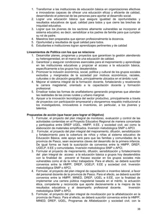 38
1. Transformar a las instituciones de educación básica en organizaciones efectivas
e innovadoras capaces de ofrecer una educación eficaz y eficiente de calidad,
desarrollando el potencial de las personas para aportar al desarrollo social.
2. Lograr una educación básica que asegure igualdad de oportunidades y
resultados educativos de igual, calidad para todos y que cierre las brechas de
iniquidad educativa.
3. Lograr que los jóvenes de los sectores altamente vulnerables se incorporen al
sistema educativo; es decir, sensibilizar a los padres de familia para que cumplan
su rol de padre.
4. Maestros bien preparados que ejercen profesionalmente la docencia.
5. Oportunidad y resultados de igual calidad para todos.
6. Estudiantes e instituciones logran aprendizajes pertinentes y de calidad
Lineamientos de Política con los que se relaciona
1. Desarrollar planes, programas y proyectos que garanticen la gestión atendiendo
su heterogeneidad, en el marco de una educación de calidad.
2. Garantizar y asegurar condiciones esenciales para el mejoramiento y aprendizaje
en las instituciones educativas y propiciar el acceso a la educación básica,
específicamente a los grupos hoy desatendidos
3. Promover la inclusión económica, social, política y cultural de los grupos sociales
excluidos y marginados de la sociedad por motivos económicos, raciales,
culturales o de ubicación geográfica, principalmente ubicados en el ámbito rural.
4. Mejorar el sistema integral de la formación docente, fortaleciendo y revalorando
la carrera magisterial, orientado a la capacitación docente y formación
profesional.
5. Erradicar todas las formas de analfabetismo generando programas que atiendan
las realidades de las zonas rurales y urbano marginal.
6. Apoyar a la innovación tecnológica del sector productivo, principalmente a través
de proyectos con participación empresarial y otorgaremos respaldo institucional a
los investigadores, innovadores e inventores, en particular, a los jóvenes y
talentos.
Propuestas de acción (que hacer para lograr el Objetivo)
1. Formular, el proyecto del plan integral de monitoreo, evaluación y control de las
actividades contenidas en el Proyecto Educativo Regional de manera concertada
y participativa entre DREP UGEL, HMPP, II.EE. y sociedad civil; así como la
elaboración de materiales simplificados. Inversión metodologica SNIP o APCI.
2. Formular, el proyecto del plan integral del mejoramiento, difusión, sensibilización
y fortalecimiento para la cobertura de niños y niñas al sistema educativo de
Educación Básica, este apoyo será para que las familias y comunidades de la
provincia de Pasco, sean escenarios claves del desarrollo de la primera infancia.
De igual forma se hará la suscripción de convenios entre la HMPP, DREP,
UGELP, II.EE y comunidades. Inversión metodologica SNIP o APCI.
3. Formular el proyecto de mejoramiento, difusión, sensibilización y fortalecimiento
del plan integral de acceso a la educación básica a grupos hoy desatendidos
con la finalidad de prevenir el fracaso escolar en los grupos sociales más
vulnerables como el de la niñez trabajadora. Para el efecto, se deberá suscribir
convenios entre la HMPP, DREP, UGELP, II.EE y sociedad civil. Inversión
metodológica SNIP o APCI.
4. Formular, el proyecto del plan integral de capacitación e incentivo laboral, a favor
del personal docente de la provincia de Pasco. Para el efecto, se deberá suscribir
convenios entre la HMPP, MINED, DREP, UGEL e II.EE, con la finalidad de
implementar una carrera pública magisterial basada en el mérito, la actuación
ética, competente y reconocida que aporte decisivamente a la mejora de los
resultados educativos y al desempeño profesional docente. Inversión
metodológica SNIP o APCI.
5. Formular, el proyecto del plan integral de movilización por la alfabetización en la
provincia de Pasco. Para el efecto, se deberá suscribir convenios entre la HMPP,
MINED, DREP, UGEL, Programas de Alfabetización y sociedad civil, con la
 