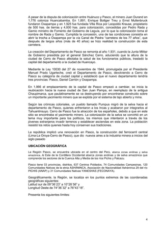 4
A pesar de la disputa de colonización entre Huánuco y Pasco, el minero Juan Durand en
1,776 coloniza Huancabamba. En 1,891, Enrique Bottger Treu y Ernst Mullenbruck
fundaron Oxapampa y en 1,925 fue fundada Villa Rica por Leopoldo Krause, propietario
de 500 has. de tierras y 4,000 has. para colonización, concedidas por Pedro Rada y
Gamio ministro de Fomento del Gobierno de Leguía, por lo que la colonización toma el
nombre de Rada y Gamio. Cumplida la concesión, una de las condiciones consistía en
abrir la trocha a Oxapampa por la vía Canal de Piedra “carretera de los 77 años”, que
después de largos años (más de 40 años) se hizo realidad la construcción de esta
carretera.
La creación del Departamento de Pasco se remonta al año 1,931, cuando la Junta Militar
de Gobierno presidida por el general Sánchez Cerro, aduciendo que la altura de la
ciudad de Cerro de Pasco afectaba la salud de los funcionarios públicos, trasladó la
capital del departamento a la ciudad de Huancayo.
Mediante la Ley 10030 del 27 de noviembre de 1944, promulgada por el Presidente
Manuel Prado Ugarteche, creó el Departamento de Pasco, devolviendo a Cerro de
Pasco su categoría de ciudad capital y estableció que el nuevo departamento tendría
tres provincias: Pasco, Daniel Carrión y Oxapampa.
En 1,966 el emplazamiento de la capital de Pasco empezó a cambiar, se inicia la
reubicación hacia la nueva ciudad de San Juan Pampa, en reemplazo de la antigua
Chaupimarca, que paulatinamente se va destruyendo por encontrarse construido sobre
un importante yacimiento minero que se explota por el sistema de tajo abierto y mina.
Según las crónicas coloniales, un pueblo llamado Pumpus migró de la selva hacia el
departamento de Pasco, quienes enfrentaron a los Incas y acabaron por integrarlos al
Tahuantinsuyo. Cerro de Pasco fue la atracción de los españoles, debido a que en este
sitio se encontraba el yacimiento minero. La colonización de la selva se convirtió en un
tema muy importante para los políticos, los mismos que intentaron a través de los
jóvenes extranjeros invadir terrenos y establecer asciendas en esta zona. La población
resistió los retos quienes hasta hoy conservan sus tradiciones.
La república implicó una renovación en Pasco, la construcción del ferrocarril central
(Lima-La Oroya-Cerro de Pasco), que dio nuevos aires a la industria minera a inicios del
siglo pasado
UBICACIÓN GEOGRÁFICA
La Región Pasco, se encuentra ubicada en el centro del Perú, abarca zonas andinas y selva
amazónica. Al Este de la Cordillera Occidental abarca zonas andinas y de selva amazónica que
comprende los sectores de la Cuenca Alta y Media de los ríos Pichis y Palcazu.
Pasco tiene 03 provincias, distritos, 637 Centros Poblados, 74 Comunidades Campesinas, 120
Comunidades Nativas de la etnia ASHÁNINCA, Asociación de Nacionalidad Asháninca 29 del río
PICHIS (ANAP) y 31 Comunidades Nativas YANESHAS (FECONAYA).
Geográficamente, la Región, se localiza en los puntos extremos de las coordenadas
geográficas siguientes:
Latitud sur de 09°36´23” a 10°28´56” y
Longitud Oeste de 74°36´32” a 76°43´18”.
Presenta los siguientes límites:
 
