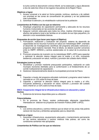 40
la lucha contra la desnutrición crónica infantil, se ha estancado y sigue afectando
a dos de cada tres niños en los lugares mas pobres de la Región Pasco.
Objetivos a lograr
1. Acceso universal a la salud en forma gratuita, continua, oportuna y de calidad,
con prioridad en las zonas de concentración de pobreza y en las poblaciones
más vulnerables.
2. Garantizar la atención y la rehabilitación nutricional de la población
Lineamientos de Política con los que se relaciona
1. Desplegar programas de capacitación permanente y adecuada de los recursos
humanos involucrados en las acciones de salud.
2. Asegurar nutrición adecuada para todos los niños, madres informadas y apoyo
efectivo del gobierno local a las familias en el cuidado de sus hijos pequeños y la
atención a sus necesidades básicas.
Propuestas de acción (que hacer para lograr el Objetivo)
1. Formulación, realización y evaluación del proyecto: sistema de desarrollo de
capacidades de los recursos humanos en salud con metodología SNIP, orientado
al desarrollo de investigaciones científicas del programa articulado nutricional y
programa salud materno neonatal. Para el efecto, se deberá suscribir convenios
entre la HMPP, DIRESA y centros asistenciales en la salud de la provincia de
Pasco.
2. Promover proyectos de inversión con la metodología SNIP y APCI para capacitar
y optimizar la atención básica integral para la madre y el niño, incluyendo
asistencia y educación en salud, nutrición y provisión del cuidado diario infantil.
Estrategias (como se hará)
1. Sensibilizar y priorizar mediante presupuesto participativo, realizando en cada
municipio reuniones distritales para la conformación o el fortalecimiento de un
comité multisectorial de capacitación.
2. Gestionar intersectorialmente desde la municipalidad provincial de Pasco.
Meta
1. Capacitar a través del programa articulado nutricional y programa salud materno
neonatal en un 15% sobre la línea de base.
2. Capacitar y optimizar la atención básica integral para la madre y el niño,
incluyendo asistencia y educación en salud, nutrición y provisión del cuidado
diario infantil en un 32% sobre la línea de base.
DSC3: Cooperación integral de la infraestructura básica en educación y salud
Hechos
1. Existencia de terrenos disponibles para su utilización
Potencialidades
1. En la provincia de Pasco, existen profesionales altamente capacitados
interesados en elaborar los proyectos de inversión Pública (SNIP o APCI).
Problemas
1. Los centros educativos y centros médicos que se sitúan en las zonas más pobres
carecen de insumos y ambientes apropiadas para su desarrollo.
Objetivos a lograr
1. Garantizar infraestructura, equipamiento adecuado y mantenimiento permanente
en los centros educativos y centros médicos más pobres; así como las
condiciones sanitarias más apropiadas.
Lineamientos de Política con los que se relaciona
 