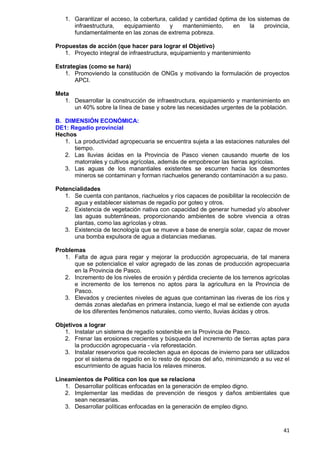 41
1. Garantizar el acceso, la cobertura, calidad y cantidad óptima de los sistemas de
infraestructura, equipamiento y mantenimiento, en la provincia,
fundamentalmente en las zonas de extrema pobreza.
Propuestas de acción (que hacer para lograr el Objetivo)
1. Proyecto integral de infraestructura, equipamiento y mantenimiento
Estrategias (como se hará)
1. Promoviendo la constitución de ONGs y motivando la formulación de proyectos
APCI.
Meta
1. Desarrollar la construcción de infraestructura, equipamiento y mantenimiento en
un 40% sobre la línea de base y sobre las necesidades urgentes de la población.
B. DIMENSIÓN ECONÓMICA:
DE1: Regadío provincial
Hechos
1. La productividad agropecuaria se encuentra sujeta a las estaciones naturales del
tiempo.
2. Las lluvias ácidas en la Provincia de Pasco vienen causando muerte de los
matorrales y cultivos agrícolas, además de empobrecer las tierras agrícolas.
3. Las aguas de los manantiales existentes se escurren hacia los desmontes
mineros se contaminan y forman riachuelos generando contaminación a su paso.
Potencialidades
1. Se cuenta con pantanos, riachuelos y ríos capaces de posibilitar la recolección de
agua y establecer sistemas de regadío por goteo y otros.
2. Existencia de vegetación nativa con capacidad de generar humedad y/o absolver
las aguas subterráneas, proporcionando ambientes de sobre vivencia a otras
plantas, como las agrícolas y otras.
3. Existencia de tecnología que se mueve a base de energía solar, capaz de mover
una bomba expulsora de agua a distancias medianas.
Problemas
1. Falta de agua para regar y mejorar la producción agropecuaria, de tal manera
que se potencialice el valor agregado de las zonas de producción agropecuaria
en la Provincia de Pasco.
2. Incremento de los niveles de erosión y pérdida creciente de los terrenos agrícolas
e incremento de los terrenos no aptos para la agricultura en la Provincia de
Pasco.
3. Elevados y crecientes niveles de aguas que contaminan las riveras de los ríos y
demás zonas aledañas en primera instancia, luego el mal se extiende con ayuda
de los diferentes fenómenos naturales, como viento, lluvias ácidas y otros.
Objetivos a lograr
1. Instalar un sistema de regadío sostenible en la Provincia de Pasco.
2. Frenar las erosiones crecientes y búsqueda del incremento de tierras aptas para
la producción agropecuaria - vía reforestación.
3. Instalar reservorios que recolecten agua en épocas de invierno para ser utilizados
por el sistema de regadío en lo resto de épocas del año, minimizando a su vez el
escurrimiento de aguas hacia los relaves mineros.
Lineamientos de Política con los que se relaciona
1. Desarrollar políticas enfocadas en la generación de empleo digno.
2. Implementar las medidas de prevención de riesgos y daños ambientales que
sean necesarias.
3. Desarrollar políticas enfocadas en la generación de empleo digno.
 