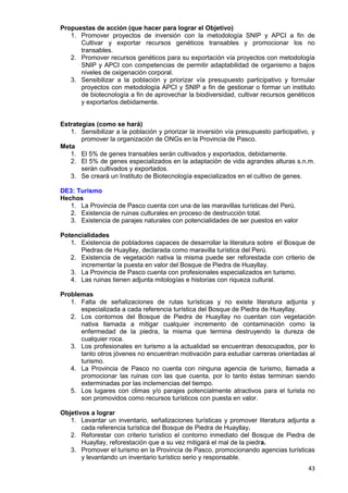 43
Propuestas de acción (que hacer para lograr el Objetivo)
1. Promover proyectos de inversión con la metodología SNIP y APCI a fin de
Cultivar y exportar recursos genéticos transables y promocionar los no
transables.
2. Promover recursos genéticos para su exportación vía proyectos con metodología
SNIP y APCI con competencias de permitir adaptabilidad de organismo a bajos
niveles de oxigenación corporal.
3. Sensibilizar a la población y priorizar vía presupuesto participativo y formular
proyectos con metodología APCI y SNIP a fin de gestionar o formar un instituto
de biotecnología a fin de aprovechar la biodiversidad, cultivar recursos genéticos
y exportarlos debidamente.
Estrategias (como se hará)
1. Sensibilizar a la población y priorizar la inversión vía presupuesto participativo, y
promover la organización de ONGs en la Provincia de Pasco.
Meta
1. El 5% de genes transables serán cultivados y exportados, debidamente.
2. El 5% de genes especializados en la adaptación de vida agrandes alturas s.n.m.
serán cultivados y exportados.
3. Se creará un Instituto de Biotecnología especializados en el cultivo de genes.
DE3: Turismo
Hechos
1. La Provincia de Pasco cuenta con una de las maravillas turísticas del Perú.
2. Existencia de ruinas culturales en proceso de destrucción total.
3. Existencia de parajes naturales con potencialidades de ser puestos en valor
Potencialidades
1. Existencia de pobladores capaces de desarrollar la literatura sobre el Bosque de
Piedras de Huayllay, declarada como maravilla turística del Perú.
2. Existencia de vegetación nativa la misma puede ser reforestada con criterio de
incrementar la puesta en valor del Bosque de Piedra de Huayllay.
3. La Provincia de Pasco cuenta con profesionales especializados en turismo.
4. Las ruinas tienen adjunta mitologías e historias con riqueza cultural.
Problemas
1. Falta de señalizaciones de rutas turísticas y no existe literatura adjunta y
especializada a cada referencia turística del Bosque de Piedra de Huayllay.
2. Los contornos del Bosque de Piedra de Huayllay no cuentan con vegetación
nativa llamada a mitigar cualquier incremento de contaminación como la
enfermedad de la piedra, la misma que termina destruyendo la dureza de
cualquier roca.
3. Los profesionales en turismo a la actualidad se encuentran desocupados, por lo
tanto otros jóvenes no encuentran motivación para estudiar carreras orientadas al
turismo.
4. La Provincia de Pasco no cuenta con ninguna agencia de turismo, llamada a
promocionar las ruinas con las que cuenta, por lo tanto éstas terminan siendo
exterminadas por las inclemencias del tiempo.
5. Los lugares con climas y/o parajes potencialmente atractivos para el turista no
son promovidos como recursos turísticos con puesta en valor.
Objetivos a lograr
1. Levantar un inventario, señalizaciones turísticas y promover literatura adjunta a
cada referencia turística del Bosque de Piedra de Huayllay.
2. Reforestar con criterio turístico el contorno inmediato del Bosque de Piedra de
Huayllay, reforestación que a su vez mitigará el mal de la piedra.
3. Promover el turismo en la Provincia de Pasco, promocionando agencias turísticas
y levantando un inventario turístico serio y responsable.
 