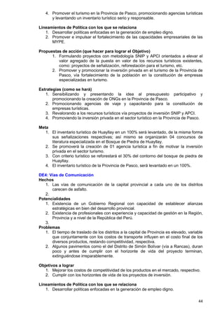 44
4. Promover el turismo en la Provincia de Pasco, promocionando agencias turísticas
y levantando un inventario turístico serio y responsable.
Lineamientos de Política con los que se relaciona
1. Desarrollar políticas enfocadas en la generación de empleo digno.
2. Promover e impulsar el fortalecimiento de las capacidades empresariales de las
MYPE.
Propuestas de acción (que hacer para lograr el Objetivo)
1. Formulando proyectos con metodología SNIP y APCI orientados a elevar el
valor agregado de la puesta en valor de los recursos turísticos existentes,
como: proyectos de señalización, reforestación para el turismo, etc.
2. Promover y promocionar la inversión privada en el turismo de la Provincia de
Pasco, vía fortalecimiento de la población en la constitución de empresas
especializadas en turismo.
Estrategias (como se hará)
1. Sensibilizando y presentando la idea al presupuesto participativo y
promocionando la creación de ONGs en la Provincia de Pasco.
2. Promocionando agencias de viaje y capacitando para la constitución de
empresas turísticas.
3. Revalorando a los recursos turísticos vía proyectos de inversión SNIP y APCI.
4. Promoviendo la inversión privada en el sector turístico en la Provincia de Pasco.
Meta
1. El inventario turístico de Huayllay en un 100% será levantado, de la misma forma
sus señalizaciones respectivas; así mismo se organizarán 04 concursos de
literatura especializada en el Bosque de Piedra de Huayllay.
2. Se promoverá la creación de 01 agencia turística a fin de motivar la inversión
privada en el sector turismo.
3. Con criterio turístico se reforestará el 30% del contorno del bosque de piedra de
Huayllay.
4. El inventario turístico de la Provincia de Pasco, será levantado en un 100%.
DE4: Vías de Comunicación
Hechos
1. Las vías de comunicación de la capital provincial a cada uno de los distritos
carecen de asfalto.
2.
Potencialidades
1. Existencia de un Gobierno Regional con capacidad de establecer alianzas
estratégicas en bien del desarrollo provincial.
2. Existencia de profesionales con experiencia y capacidad de gestión en la Región,
Provincia y a nivel de la República del Perú.
3.
Problemas
1. El tiempo de traslado de los distritos a la capital de Provincia es elevado, variable
que conjuntamente con los costos de transporte influyen en el costo final de los
diversos productos, restando competitividad, respectiva.
2. Algunos pavimentos como el del Distrito de Simón Bolívar (vía a Rancas), duran
poco y antes de cumplir con el horizonte de vida del proyecto terminan,
extinguiéndose irreparablemente.
Objetivos a lograr
1. Mejorar los costos de competitividad de los productos en el mercado, respectivo.
2. Cumplir con los horizontes de vida de los proyectos de inversión.
Lineamientos de Política con los que se relaciona
1. Desarrollar políticas enfocadas en la generación de empleo digno.
 