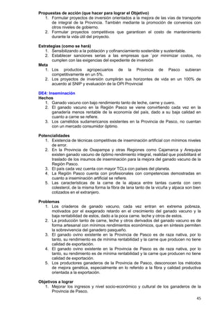 45
Propuestas de acción (que hacer para lograr el Objetivo)
1. Formular proyectos de inversión orientados a la mejora de las vías de transporte
de integral de la Provincia. También mediante la promoción de convenios con
otros niveles de gobierno.
2. Formular proyectos competitivos que garanticen el costo de mantenimiento
durante la vida útil del proyecto.
Estrategias (como se hará)
1. Sensibilizando a la población y cofinanciamiento sostenible y sustentable.
2. Establecer sanciones serias a las empresas que `por minimizar costos, no
cumplen con las exigencias del expediente de inversión
Meta
1. Los productos agropecuarios de la Provincia de Pasco subieran
competitivamente en un 5%.
2. Los proyectos de inversión cumplirán sus horizontes de vida en un 100% de
acuerdo al SNIP y evaluación de la OPI Provincial
DE4: Inseminación
Hechos
1. Ganado vacuno con bajo rendimiento tanto de leche, carne y cuero.
2. El ganado vacuno en la Región Pasco se viene convirtiendo cada vez en la
ganadería menos rentable de la economía del país, dado a su baja calidad en
cuanto a carne se refiere.
3. Los camélidos sudamericanos existentes en la Provincia de Pasco, no cuentan
con un mercado consumidor óptimo.
Potencialidades
1. Existencia de técnicas competitivas de inseminación artificial con mínimos niveles
de error.
2. En la Provincia de Oxapampa y otras Regiones como Cajamarca y Arequipa
existen ganado vacuno de óptimo rendimiento integral, realidad que posibilitará el
traslado de los insumos de inseminación para la mejora del ganado vacuno de la
Región Pasco.
3. El país cada vez cuenta con mayor TCLs con países del planeta.
4. La Región Pasco cuenta con profesionales con competencias demostradas en
cuanto a inseminación artificial se refiere.
5. Las características de la carne de la alpaca entre tantas cuenta con cero
colesterol, de la misma forma la fibra de lana tanto de la vicuña y alpaca son bien
cotizados en el extranjero.
Problemas
1. Los criaderos de ganado vacuno, cada vez entran en extrema pobreza,
motivados por el exagerado retardo en el crecimiento del ganado vacuno y la
baja rentabilidad de estos, dado a la poca carne. leche y otros de estos.
2. La producción tanto de carne, leche y otros derivados del ganado vacuno es de
forma artesanal con mínimos rendimientos económicos, que en síntesis permiten
la sobrevivencia del ganadero pasqueño.
3. El ganado ovino existente en la Provincia de Pasco es de raza nativa, por lo
tanto, su rendimiento es de mínima rentabilidad y la carne que producen no tiene
calidad de exportación.
4. El ganado ovino existente en la Provincia de Pasco es de raza nativa, por lo
tanto, su rendimiento es de mínima rentabilidad y la carne que producen no tiene
calidad de exportación.
5. Los productores ganaderos de la Provincia de Pasco, desconocen los métodos
de mejora genética, especialmente en lo referido a la fibra y calidad productiva
orientada a la exportación.
Objetivos a lograr
1. Mejorar los ingresos y nivel socio-económico y cultural de los ganaderos de la
Provincia de Pasco.
 